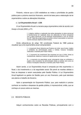 46



      Portanto, nota-se que a LDO estabelece as metas e prioridades da gestão
pública para o próximo exercício financeiro, servirá de base para a elaboração da lei
orçamentária e sobre as alterações tributarias.

      c) Lei Orçamentária Anual – LOA

      A Lei Orçamentária Anual é a terceira peça orçamentária onde de acordo com
Araújo e Arruda (2004, p.77)

                     [...] objetiva viabilizar a realização das ações planejadas no plano plurianual
                     e transformá-las em realidade. Deve ser elaborada de forma compatível
                     com o plano plurianual, Lei de Diretrizes Orçamentárias e com as normas
                     da LRF. Nela são programadas as tarefas a serem executadas no exercício,
                     visando alcançar objetivos determinados.

       Ainda utilizando-se do artigo 165 constituição Federal de 1988 pode-se
visualizar que a lei orçamentária anual compreenderá:

                     I - o orçamento fiscal referente aos Poderes da União, seus fundos, órgãos
                     e entidades da administração direta e indireta, inclusive fundações
                     instituídas e mantidas pelo Poder Público;

                     II - o orçamento de investimento das empresas em que a União, direta ou
                     indiretamente, detenha a maioria do capital social com direito a voto;

                     III - o orçamento da seguridade social, abrangendo todas as entidades e
                     órgãos a ela vinculados, da administração direta ou indireta, bem como os
                     fundos e fundações instituídos e mantidos pelo Poder Público.


      Assim sendo, a Lei Orçamentária Anual é composta por três orçamentos: o
fiscal, o de investimento e o da seguridade social. Ela prevê as receitas obtidas e
fixas as despesas a serem executadas pela Gestão Pública. A Lei Orçamentária
Anual legalizará os gastos da Gestão para um ano financeiro, pela qual atendera
aos planos e trabalho de Governo.

      Após a apresentação do Orçamento Público, que, para realizá-lo é preciso
conhecer as receitas e despesas da gestão pública, é imprescindível, então, que se
conheça um pouco sobre as mesmas.




2.3   RECEITA PÚBLICA



      Adquiri conhecimentos sobre as Receitas Públicas, principalmente com o
 