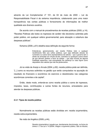 47



advento da Lei Complementar nº 101, de 04 de maio de 2000 – Lei de
Responsabilidade Fiscal é de extrema importância, colaborando para uma maior
transparência nas contas públicas e fornecimento de informações de melhor
qualidade aos diversos usuários.

      De acordo com o manual de procedimentos de receitas públicas (2005, p.14),
“Receitas Públicas são todos os ingressos de caráter não devolutivo auferidas pelo
poder público, em qualquer esfera governamental, para alocação e cobertura das
despesas públicas”.

      Kohama (2008, p.61) detalha essa definição da seguinte forma:

                      Entende-se, genericamente, por receita Pública todo e qualquer
                      recolhimento feito aos cofres públicos, quer seja efetivado através de
                      numerário ou outros bens representativos de valores – que o governo tem o
                      direito de arrecadar em virtude de leis, contratos ou quaisquer outros títulos
                      de que derivem direitos a favor do estado -, que seja oriundo de alguma
                      finalidade específica, cuja arrecadação lhe pertença ou caso figure como
                      depositário dos valores que não lhe pertencerem.


      Já na visão de Araújo e Arruda (2004, p.92), receita pública pode ser definida,
“[...] como os recursos auferidos na gestão que serão computados na apuração do
resultado do financeiro e econômico do exercício e desdobrados nas categorias
econômicas correntes e de capital”.

      Então, deste modo, entende-se como receita pública a soma de ingressos,
impostos, taxas, contribuições e outras fontes de recursos, arrecadados para
atender às despesas públicas.




2.3.1 Tipos de receita pública




      Normalmente as receitas públicas estão divididas em: receita orçamentária,
receita extra-orçamentária.

      Na visão de Angélico (2009, p.44),

                      Receita orçamentária é aquela que, devidamente discriminada, na forma do
                      Anexo n.°3 da Lei n.°4.320/64, integra o orçamento público. São os tributos,
 