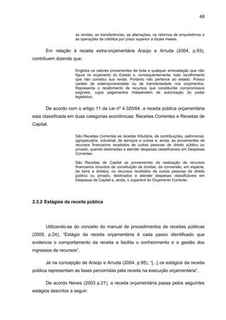 48


                     as rendas, as transferências, as alienações, os retornos de empréstimos e
                     as operações de créditos por prazo superior a dozes meses.


      Em relação à receita extra-orçamentária Araújo e Arruda (2004, p.93),
contribuem dizendo que:

                     Engloba os valores provenientes de toda e qualquer arrecadação que não
                     figure no orçamento do Estado e, consequentemente, todo recolhimento
                     que não constitui sua renda. Portanto não pertence ao estado. Possui
                     caráter de extemporaneidade ou de transitoriedade nos orçamentos.
                     Representa o recebimento de recursos que constituirão compromissos
                     exigíveis, cujos pagamentos independem de autorização do poder
                     legislativo.


      De acordo com o artigo 11 da Lei nº 4.320/64, a receita pública orçamentária
esta classificada em duas categorias econômicas: Receitas Correntes e Receitas de
Capital.

                     São Receitas Correntes as receitas tributária, de contribuições, patrimonial,
                     agropecuária, industrial, de serviços e outras e, ainda, as provenientes de
                     recursos financeiros recebidos de outras pessoas de direito público ou
                     privado, quando destinadas a atender despesas classificáveis em Despesas
                     Correntes.

                     São Receitas de Capital as provenientes da realização de recursos
                     financeiros oriundos de constituição de dívidas; da conversão, em espécie,
                     de bens e direitos; os recursos recebidos de outras pessoas de direito
                     público ou privado, destinados a atender despesas classificáveis em
                     Despesas de Capital e, ainda, o superávit do Orçamento Corrente.




2.3.2 Estágios da receita pública




      Utilizando-se do conceito do manual de procedimentos de receitas públicas
(2005, p.24), “Estágio da receita orçamentária é cada passo identificado que
evidencia o comportamento da receita e facilita o conhecimento e a gestão dos
ingressos de recursos”.

      Já na concepção de Araújo e Arruda (2004, p.95), “[...] os estágios da receita
pública representam as fases percorridas pela receita na execução orçamentária”.

      De acordo Neves (2003 p.21), a receita orçamentária passa pelos seguintes
estágios descritos a seguir:
 