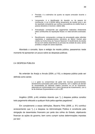 49



                        Previsão: é a estimativa de quanto se espera arrecadar durante o
                         exercício.

                        Lançamento: é a identificação do devedor ou da pessoa do
                         contribuinte. A Lei 4.320/64 define lançamento da receita como o ato
                         da repartição competente que verifica a procedência do crédito fiscal, a
                         pessoa devedora e inscreve o débito dela;

                        Arrecadação: corresponde aos pagamentos realizados diretamente
                         pelos contribuintes às repartições fiscais e à rede bancária autorizada:
                         e

                        Recolhimento: compreende a entrega da arrecadação pelas referidas
                         repartições e estabelecimentos bancários ao Banco Central para
                         crédito na Conta Única do Tesouro Nacional. O recolhimento da receita
                         far-se-á em estrita observância ao princípio da unidade de caixa, sendo
                         proibida a criação de caixas especiais.


       Abordado o conceito, tipos e estágio da receita pública, passaremos neste
momento há apresentar um pouco sobre as despesas públicas.




2.4 DESPESA PÚBLICA




       No entender de Araújo e Arruda (2004, p.110), a despesa pública pode ser
definida como sendo:

                     [...] o gasto ou compromisso de gasto dos recursos governamentais,
                     devidamente autorizados pelo poder competente, com o objetivo de atender
                     às necessidades de interesse coletivo previstos na Lei do Orçamento,
                     elaborada em conformidade com o plano plurianual de investimentos, com a
                     lei de diretrizes Orçamentárias e com a LRF.




       Angélico (2009, p.44) sintetiza dizendo que “[...] despesa pública constitui
todo pagamento efetuado a qualquer título pelos agentes pagadores”.

       Em complemento a essas definições, Bezerra Filho (2008, p. 81) contribui
acrescentando que “[...] a despesa na Administração Pública é constituída pela
obrigação de desembolso financeiro por parte dos cofres do Estado, objetivando
financiar as ações do governo, bem como cumprir outras determinações impostas
por leis”.
 