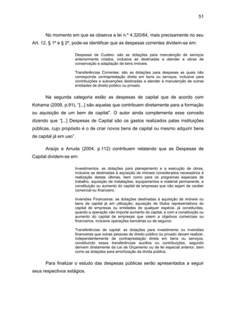 51



      No momento em que se observa a lei n.º 4.320/64, mais precisamente no seu
Art. 12, § 1º e § 2º, pode-se identificar que as despesas correntes dividem-se em:

                     Despesas de Custeio: são as dotações para manutenção de serviços
                     anteriormente criados, inclusive as destinadas a atender a obras de
                     conservação e adaptação de bens imóveis.

                     Transferências Correntes: são as dotações para despesas as quais não
                     corresponda contraprestação direta em bens ou serviços, inclusive para
                     contribuições e subvenções destinadas a atender à manutenção de outras
                     entidades de direito público ou privado.


      Na segunda categoria estão as despesas de capital que de acordo com
Kohama (2008, p.91), “[...] são aquelas que contribuem diretamente para a formação
ou aquisição de um bem de capital”. O autor ainda complementa esse conceito
dizendo que “[...] Despesas de Capital são os gastos realizados palas instituições
públicas, cujo propósito é o de criar novos bens de capital ou mesmo adquirir bens
de capital já em uso”.

      Araújo e Arruda (2004, p.112) contribuem relatando que as Despesas de
Capital dividem-se em:

                     Investimentos: as dotações para planejamento e a execução de obras,
                     inclusive as destinadas à aquisição de imóveis considerados necessários à
                     realização destas últimas, bem como para os programas especiais de
                     trabalho, aquisição de instalações, equipamentos e material permanente, e
                     constituição ou aumento do capital de empresas que não sejam de caráter
                     comercial ou financeiro.

                     Inversões Financeiras: as dotações destinadas à aquisição de imóveis ou
                     bens de capital já em utilização; aquisição de títulos representativos do
                     capital de empresas ou entidades de qualquer espécie, já constituídas,
                     quando a operação não importe aumento do capital; e com a constituição ou
                     aumento do capital de empresas que visem a objetivos comerciais ou
                     financeiros, inclusive operações bancárias ou de seguros.

                     Transferências de capital: as dotações para investimento ou inversões
                     financeiras que outras pessoas de direito público ou privado devam realizar,
                     independentemente de contraprestação direta em bens ou serviços,
                     constituindo essas transferências auxílios ou contribuições, segundo
                     derivem diretamente da Lei de Orçamento ou de lei especial anterior, bem
                     como as dotações para amortização da divida pública.


      Para finalizar o estudo das despesas públicas serão apresentados a seguir
seus respectivos estágios.
 