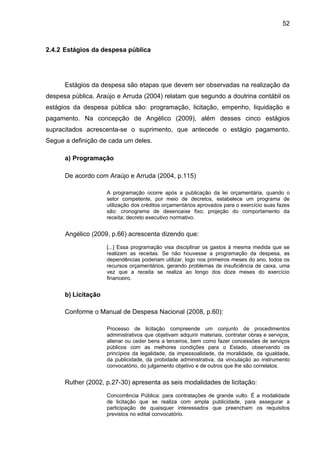 52



2.4.2 Estágios da despesa pública




      Estágios da despesa são etapas que devem ser observadas na realização da
despesa pública. Araújo e Arruda (2004) relatam que segundo a doutrina contábil os
estágios da despesa pública são: programação, licitação, empenho, liquidação e
pagamento. Na concepção de Angélico (2009), além desses cinco estágios
supracitados acrescenta-se o suprimento, que antecede o estágio pagamento.
Segue a definição de cada um deles.

      a) Programação

      De acordo com Araújo e Arruda (2004, p.115)

                     A programação ocorre após a publicação da lei orçamentária, quando o
                     setor competente, por meio de decretos, estabelece um programa de
                     utilização dos créditos orçamentários aprovados para o exercício suas fazes
                     são: cronograma de desencaixe fixo; projeção do comportamento da
                     receita; decreto executivo normativo.


      Angélico (2009, p.66) acrescenta dizendo que:

                     [...] Essa programação visa disciplinar os gastos à mesma medida que se
                     realizam as receitas. Se não houvesse a programação da despesa, as
                     dependências poderiam utilizar, logo nos primeiros meses do ano, todos os
                     recursos orçamentários, gerando problemas de insuficiência de caixa, uma
                     vez que a receita se realiza ao longo dos doze meses do exercício
                     financeiro.


      b) Licitação

      Conforme o Manual de Despesa Nacional (2008, p.60):

                     Processo de licitação compreende um conjunto de procedimentos
                     administrativos que objetivam adquirir materiais, contratar obras e serviços,
                     alienar ou ceder bens a terceiros, bem como fazer concessões de serviços
                     públicos com as melhores condições para o Estado, observando os
                     princípios da legalidade, da impessoalidade, da moralidade, da igualdade,
                     da publicidade, da probidade administrativa, da vinculação ao instrumento
                     convocatório, do julgamento objetivo e de outros que lhe são correlatos.


      Ruther (2002, p.27-30) apresenta as seis modalidades de licitação:

                     Concorrência Pública: para contratações de grande vulto. É a modalidade
                     de licitação que se realiza com ampla publicidade, para assegurar a
                     participação de quaisquer interessados que preencham os requisitos
                     previstos no edital convocatório.
 