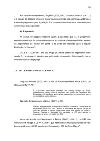 55



      Em relação ao suprimento, Angélico (2009, p.67) conceitua dizendo que “[...]
é o estágio da despesa em que o tesouro público entrega aos agentes pagadores os
meios de pagamento para liquidação dos compromissos financeiros marcados para
determinado dia ou período”.

      f) Pagamento

      O Manual de Despesa Nacional (2008, p.60) relata que “[...] o pagamento
consiste na entrega de numerário ao credor por meio de cheque nominativo, ordens
de pagamentos ou crédito em conta, e só pode ser efetuado após a regular
liquidação da despesa”.

       A Lei n.° 4.320/1964, em seu artigo 64, define ordem de pagamento como
sendo “[...] o despacho exarado por autoridade competente, determinando que a
despesa liquidada seja paga”.




2.5   LEI DE RESPONSABILIDADE FISCAL




      Segundo Oliveira (2009, p.01) a Lei de Responsabilidade Fiscal (LRF), Lei
Complementar nº. 101:

                    É o principal instrumento regulador das contas públicas no Brasil,
                    estabelecendo metas, limites e condições para gestão das Receitas e das
                    Despesas e obrigando os governantes a assumirem compromissos com a
                    arrecadação e gastos públicos.


      Na visão de Nascimento e Debus ([200?], p.05):

                    Ela visa a regulamentar a Constituição Federal, na parte da Tributação e do
                    Orçamento (Título VI), cujo Capítulo II estabelece as normas gerais de
                    finanças públicas a serem observadas pelos três níveis de governo:
                    Federal, Estadual e Municipal. Em particular, a LRF vem atender à
                    prescrição do artigo 163 da CF de 1988.


      Ainda de acordo com Nascimento e Debus ([200?], p.05), “[...] a LRF não
substitui nem revoga a Lei nº 4.320/64, que normatiza as finanças públicas no País
há quase 40 anos. A LRF atende também ao artigo 169 da Carta Magna”.
 