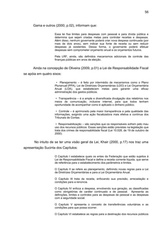 56



      Gama e outros (2000, p.02), informam que:

                    Essa lei fixa limites para despesas com pessoal e para dívida pública e
                    determina que sejam criadas metas para controlar receitas e despesas.
                    Além disso, nenhum governante poderá criar nova despesa continuada (por
                    mais de dois anos), sem indicar sua fonte de receita ou sem reduzir
                    despesas já existentes. Dessa forma, o governante poderá efetuar
                    despesas sem comprometer orçamento anual e os orçamentos futuros.

                    Pela LRF, ainda, são definidos mecanismos adicionais de controle das
                    finanças públicas em anos de eleição.


      Ainda na concepção de Oliveira (2009, p.01) a Lei de Responsabilidade Fiscal
se apóia em quatro eixos:

                     • Planejamento – é feito por intermédio de mecanismos como o Plano
                    Plurianual (PPA), Lei de Diretrizes Orçamentárias (LDO) e Lei Orçamentária
                    Anual (LOA), que estabelecem metas para garantir uma eficaz
                    administração dos gastos públicos.

                     • Transparência – é a ampla e diversificada divulgação dos relatórios nos
                    meios de comunicação, inclusive internet, para que todos tenham
                    oportunidade de acompanhar como é aplicado o dinheiro público.

                     • Controle – é aprimorado pela maior transparência e pela qualidade das
                    informações, exigindo uma ação fiscalizadora mais efetiva e contínua dos
                    Tribunais de Contas.

                     • Responsabilização – são sanções que os responsáveis sofrem pelo mau
                    uso dos recursos públicos. Essas sanções estão previstas na legislação que
                    trata dos crimes de responsabilidade fiscal (Lei 10.028, de 19 de outubro de
                    2000).


       No intuito de se ter uma visão geral da Lei, Khair (2000, p.17) nos traz uma
apresentação Sucinta dos Capítulos:

                    O Capítulo I estabelece quais os entes da Federação que estão sujeitos à
                    Lei de Responsabilidade Fiscal e define a receita corrente líquida, que serve
                    de referência para o estabelecimento dos parâmetros e limites.

                    O Capítulo II se refere ao planejamento, definindo novas regras para a Lei
                    de Diretrizes Orçamentárias e para a Lei Orçamentária Anual.

                    O Capítulo III trata da receita, enfocando sua previsão, arrecadação e
                    condições para a renúncia.

                    O Capítulo IV enfoca a despesa, envolvendo sua geração, as classificadas
                    como obrigatórias de caráter continuado e de pessoal. Apresenta as
                    definições, limites e controles para as despesas de pessoal e as despesas
                    com a seguridade social.

                    O Capítulo V apresenta o conceito de transferências voluntárias e as
                    condições para que possa ocorrer.

                    O Capítulo VI estabelece as regras para a destinação dos recursos públicos
 