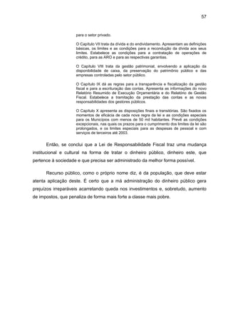 57


                    para o setor privado.

                    O Capítulo VII trata da dívida e do endividamento. Apresentam as definições
                    básicas, os limites e as condições para a recondução da dívida aos seus
                    limites. Estabelece as condições para a contratação de operações de
                    crédito, para as ARO e para as respectivas garantias.

                    O Capítulo VIII trata da gestão patrimonial, envolvendo a aplicação da
                    disponibilidade de caixa, da preservação do patrimônio público e das
                    empresas controladas pelo setor público.

                    O Capítulo IX dá as regras para a transparência e fiscalização da gestão
                    fiscal e para a escrituração das contas. Apresenta as informações do novo
                    Relatório Resumido de Execução Orçamentária e do Relatório de Gestão
                    Fiscal. Estabelece a tramitação da prestação das contas e as novas
                    responsabilidades dos gestores públicos.

                    O Capítulo X apresenta as disposições finais e transitórias. São fixados os
                    momentos de eficácia de cada nova regra da lei e as condições especiais
                    para os Municípios com menos de 50 mil habitantes. Prevê as condições
                    excepcionais, nas quais os prazos para o cumprimento dos limites da lei são
                    prolongados, e os limites especiais para as despesas de pessoal e com
                    serviços de terceiros até 2003.


      Então, se conclui que a Lei de Responsabilidade Fiscal traz uma mudança
institucional e cultural na forma de tratar o dinheiro público, dinheiro este, que
pertence à sociedade e que precisa ser administrado da melhor forma possível.

      Recurso público, como o próprio nome diz, é da população, que deve estar
atenta aplicação deste. É certo que a má administração do dinheiro público gera
prejuízos irreparáveis acarretando queda nos investimentos e, sobretudo, aumento
de impostos, que penaliza de forma mais forte a classe mais pobre.
 