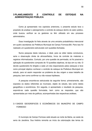 58



3 PLANEJAMENTO    E   CONTROLE                        DE       ESTOQUE          NA
  ADMINISTRAÇÃO PÚBLICA



      Como já apresentado nos capítulos anteriores, o presente estudo teve o
propósito de analisar o planejamento e controle de estoque dentro do setor público,
onde buscou verificar se os gestores os têm utilizado em seu processo
administrativo.

       Essa investigação foi feita através de uma amostra probabilística intencional
em quatro secretarias da Prefeitura Municipal de Campo Formoso-BA. Para isso foi
realizado um questionário estruturado com questões fechadas.

       Numa pesquisa desta natureza, o ideal, para se obter dados conclusivos,
seria a observação direta de almoxarifados, livros de controle de materiais e
registros informatizados. Contudo, por uma questão de permissão, só foi possível a
aplicação do questionário composto de 10 questões objetivas, do tipo sim ou não. O
devido questionário foi dirigido a cada um dos responsáveis pelos estoques e teve
como principal objetivo conhecer o controle de estoque da Prefeitura Municipal em
estudo, para só assim responder ao problema de deu origem a esse trabalho de
pesquisa, bem como confirmar ou não nossas hipóteses.

       A pesquisa encontra-se estruturada da seguinte forma: primeiramente, são
expostos os dados referentes ao município, objeto do estudo, tais como dados
geográficos e econômicos. Em seguida, é apresentado o resultado da pesquisa,
expondo-se cada questão formulada, bem como as respostas, que são
apresentadas por meio de gráficos, acompanhadas das respectivas análises.




3.1 DADOS GEOGRÁFICOS E ECONÔMICOS DO MUNICÍPIO DE CAMPO
    FORMOSO




      O município de Campo Formoso está situado ao norte da Bahia, ao oeste da
serra da Jacobina. Sua história remonta ao início da colonização das terras do
 