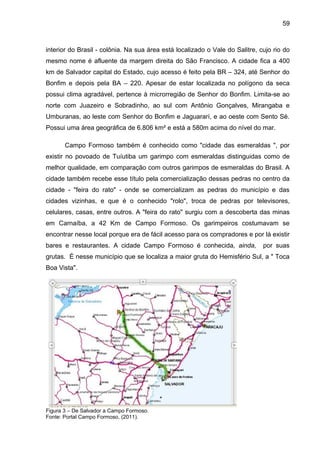 59



interior do Brasil - colônia. Na sua área está localizado o Vale do Salitre, cujo rio do
mesmo nome é afluente da margem direita do São Francisco. A cidade fica a 400
km de Salvador capital do Estado, cujo acesso é feito pela BR – 324, até Senhor do
Bonfim e depois pela BA – 220. Apesar de estar localizada no polígono da seca
possui clima agradável, pertence à microrregião de Senhor do Bonfim. Limita-se ao
norte com Juazeiro e Sobradinho, ao sul com Antônio Gonçalves, Mirangaba e
Umburanas, ao leste com Senhor do Bonfim e Jaguararí, e ao oeste com Sento Sé.
Possui uma área geográfica de 6.806 km² e está a 580m acima do nível do mar.

       Campo Formoso também é conhecido como "cidade das esmeraldas ", por
existir no povoado de Tuíutiba um garimpo com esmeraldas distinguidas como de
melhor qualidade, em comparação com outros garimpos de esmeraldas do Brasil. A
cidade também recebe esse título pela comercialização dessas pedras no centro da
cidade - "feira do rato" - onde se comercializam as pedras do município e das
cidades vizinhas, e que é o conhecido "rolo", troca de pedras por televisores,
celulares, casas, entre outros. A "feira do rato" surgiu com a descoberta das minas
em Carnaíba, a 42 Km de Campo Formoso. Os garimpeiros costumavam se
encontrar nesse local porque era de fácil acesso para os compradores e por lá existir
bares e restaurantes. A cidade Campo Formoso é conhecida, ainda,              por suas
grutas. É nesse município que se localiza a maior gruta do Hemisfério Sul, a " Toca
Boa Vista".




Figura 3 – De Salvador a Campo Formoso.
Fonte: Portal Campo Formoso, (2011).
 
