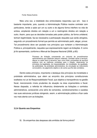 65


         Fonte: Nossa Autoria


      Mais uma vez, a totalidade dos entrevistados respondeu que sim. Isso é
bastante importante, pois, quando a Administração Pública resolve contratar com
particulares, tende a optar por um ou outro e de alguma forma interfere na vida de
ambos, ampliando direitos em relação a um e restringindo direitos em relação a
outro. Assim, para que as decisões tomadas pelo poder público, de forma unilateral,
tenham legitimidade, faz-se necessária a participação daqueles que serão atingidos,
seguindo um procedimento formal que permita ao administrado pedir, alegar, provar.
Tal procedimento deve ser pautado nos princípios que norteiam a Administração
Pública e, principalmente, naqueles que expressamente regem as licitações. E como
já foi apresentado, conforme o Manual de Despesa Nacional (2008, p.60):

                      Processo de licitação compreende um conjunto de procedimentos
                      administrativos que objetivam adquirir materiais, contratar obras e serviços,
                      alienar ou ceder bens a terceiros, bem como fazer concessões de serviços
                      públicos com as melhores condições para o Estado, observando os
                      princípios da legalidade, da impessoalidade, da moralidade, da igualdade,
                      da publicidade, da probidade administrativa, da vinculação ao instrumento
                      convocatório, do julgamento objetivo e de outros que lhe são correlatos.


      Dentre estes princípios, importante o destaque dos princípios da moralidade e
probidade administrativa, que vêem ao encontro dos princípios constitucionais
exaltados na Lei de Responsabilidade Fiscal, que objetiva a transparência na gestão
fiscal, mencionando níveis prudentes de atuação na área orçamentária e fiscal.
Nesse diapasão, a referida lei influenciou diretamente as licitações e contratos
administrativos, acrescendo uma série de comandos, condicionamentos e cautelas
nas suas estruturas jurídicas obrigando, assim, a administração pública a ficar cada
vez mais atenta com as licitações.




3.2.4 Quanto aos Empenhos




      9) Os empenhos das despesas são emitidos de forma prévia?
 