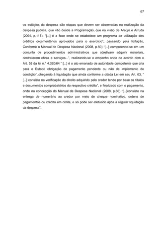 67



os estágios da despesa são etapas que devem ser observadas na realização da
despesa pública, que vão desde a Programação, que na visão de Araújo e Arruda
(2004, p.115), “[...] é a fase onde se estabelece um programa de utilização dos
créditos orçamentários aprovados para o exercício”, passando pela licitação,
Conforme o Manual de Despesa Nacional (2008, p.60) “[...] compreende-se em um
conjunto de procedimentos administrativos que objetivam adquirir materiais,
contratarem obras e serviços...”, realizando-se o empenho onde de acordo com o
Art. 58 da lei n.° 4.320/64 “ [...] é o ato emanado de autoridade competente que cria
para o Estado obrigação de pagamento pendente ou não de implemento de
condição”.,chegando à liquidação que ainda conforme a citada Lei em seu Art. 63, “
[...] consiste na verificação do direito adquirido pelo credor tendo por base os títulos
e documentos comprobatórios do respectivo crédito”, e finalizado com o pagamento,
onde na concepção do Manual de Despesa Nacional (2008, p.60) “[...]consiste na
entrega de numerário ao credor por meio de cheque nominativo, ordens de
pagamentos ou crédito em conta, e só pode ser efetuado após a regular liquidação
da despesa”.
 