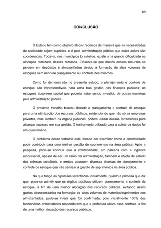 68



                                  CONCLUSÃO



      O Estado tem como objetivo alocar recursos de maneira que as necessidades
da sociedade sejam supridas, e é pela administração pública que estas ações são
coordenadas. Todavia, nos municípios brasileiros, existe uma grande dificuldade na
alocação otimizada desses recursos. Observa-se que muitos desses recursos se
perdem em depósitos e almoxarifados devido à formação de altos volumes de
estoques sem nenhum planejamento ou controle dos mesmos.

      Como foi demonstrado no presente estudo, o planejamento e controle de
estoque são imprescindíveis para uma boa gestão das finanças públicas; os
estoques absorvem capital que poderia estar sendo investido de outras maneiras
pela administração pública.

      O presente trabalho buscou discutir o planejamento e controle de estoque
para uma otimização dos recursos públicos, evidenciando que não só as empresas
privadas, mas também os órgãos públicos, podem utilizar dessas ferramentas para
alcançar sucesso em sua gestão. O instrumento utilizado para a coleta de dados foi
um questionário.

      O problema desse trabalho está focado em examinar como a contabilidade
pode contribuir para uma melhor gestão de suprimentos na área pública. Após a
pesquisa, pode-se concluir que a contabilidade, em parceria com a logística
empresarial, apesar de ser um ramo da administração, também é objeto de estudo
das ciências contábeis, e ambas possuem diversas técnicas de planejamento e
controle de estoque que irão otimizar a gestão de suprimentos na área pública.

      No que tange às hipóteses levantadas inicialmente, quanto a primeira que diz
que: pode-se admitir que os órgãos públicos utilizem planejamento e controle de
estoque, a fim de uma melhor alocação dos recursos públicos, evitando assim
gastos desnecessários na formação de altos volumes de materiais/suprimentos nos
almoxarifados, pode-se inferir que foi confirmada, pois inicialmente 100% dos
funcionários entrevistados responderam que a prefeitura utiliza esse controle, a fim
de uma melhor alocação dos recursos públicos.
 