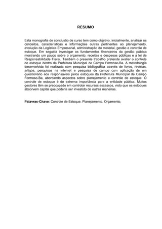 RESUMO


Esta monografia de conclusão de curso tem como objetivo, inicialmente, analisar os
conceitos, características e informações outras pertinentes ao planejamento,
evolução da Logística Empresarial, administração de material, gestão e controle de
estoque. Em seguida investigar os fundamentos financeiros da gestão pública
mostrando um pouco sobre o orçamento, receitas e despesas públicas e a lei de
Responsabilidade Fiscal. Também o presente trabalho pretende avaliar o controle
de estoque dentro da Prefeitura Municipal de Campo Formoso-Ba. A metodologia
desenvolvida foi realizada com pesquisa bibliográfica através de livros, revistas,
artigos, pesquisas na internet e pesquisa de campo com aplicação de um
questionário aos responsáveis pelos estoques da Prefeitura Municipal de Campo
Formoso-Ba, abordando aspectos sobre planejamento e controle de estoque. O
controle de estoque é de extrema importância para a entidade pública. Muitos
gestores têm se preocupado em controlar recursos escassos, visto que os estoques
absorvem capital que poderia ser investido de outras maneiras.


Palavras-Chave: Controle de Estoque. Planejamento. Orçamento.
 