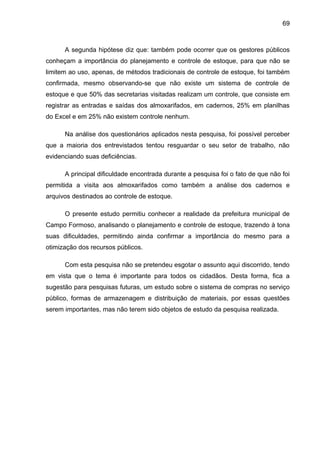 69



      A segunda hipótese diz que: também pode ocorrer que os gestores públicos
conheçam a importância do planejamento e controle de estoque, para que não se
limitem ao uso, apenas, de métodos tradicionais de controle de estoque, foi também
confirmada, mesmo observando-se que não existe um sistema de controle de
estoque e que 50% das secretarias visitadas realizam um controle, que consiste em
registrar as entradas e saídas dos almoxarifados, em cadernos, 25% em planilhas
do Excel e em 25% não existem controle nenhum.

      Na análise dos questionários aplicados nesta pesquisa, foi possível perceber
que a maioria dos entrevistados tentou resguardar o seu setor de trabalho, não
evidenciando suas deficiências.

      A principal dificuldade encontrada durante a pesquisa foi o fato de que não foi
permitida a visita aos almoxarifados como também a análise dos cadernos e
arquivos destinados ao controle de estoque.

      O presente estudo permitiu conhecer a realidade da prefeitura municipal de
Campo Formoso, analisando o planejamento e controle de estoque, trazendo à tona
suas dificuldades, permitindo ainda confirmar a importância do mesmo para a
otimização dos recursos públicos.

      Com esta pesquisa não se pretendeu esgotar o assunto aqui discorrido, tendo
em vista que o tema é importante para todos os cidadãos. Desta forma, fica a
sugestão para pesquisas futuras, um estudo sobre o sistema de compras no serviço
público, formas de armazenagem e distribuição de materiais, por essas questões
serem importantes, mas não terem sido objetos de estudo da pesquisa realizada.
 