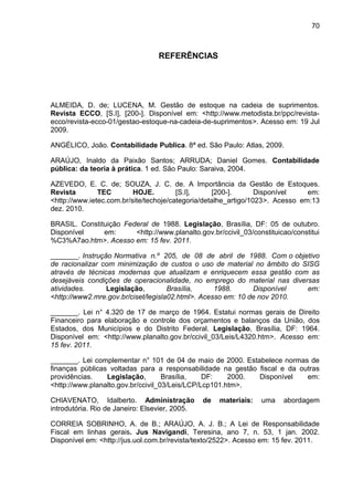 70



                                 REFERÊNCIAS




ALMEIDA, D. de; LUCENA, M. Gestão de estoque na cadeia de suprimentos.
Revista ECCO, [S.I], [200-]. Disponível em: <http://www.metodista.br/ppc/revista-
ecco/revista-ecco-01/gestao-estoque-na-cadeia-de-suprimentos>. Acesso em: 19 Jul
2009.

ANGÉLICO, João. Contabilidade Publica. 8ª ed. São Paulo: Atlas, 2009.

ARAÚJO, Inaldo da Paixão Santos; ARRUDA; Daniel Gomes. Contabilidade
pública: da teoria à prática. 1 ed. São Paulo: Saraiva, 2004.

AZEVEDO, E. C. de; SOUZA, J. C. de. A Importância da Gestão de Estoques.
Revista        TEC        HOJE.         [S.I],     [200-].       Disponível    em:
<http://www.ietec.com.br/site/techoje/categoria/detalhe_artigo/1023>. Acesso em:13
dez. 2010.

BRASIL. Constituição Federal de 1988. Legislação, Brasília, DF: 05 de outubro.
Disponível     em:      <http://www.planalto.gov.br/ccivil_03/constituicao/constitui
%C3%A7ao.htm>. Acesso em: 15 fev. 2011.

_______. Instrução Normativa n.º 205, de 08 de abril de 1988. Com o objetivo
de racionalizar com minimização de custos o uso de material no âmbito do SISG
através de técnicas modernas que atualizam e enriquecem essa gestão com as
desejáveis condições de operacionalidade, no emprego do material nas diversas
atividades.      Legislação,         Brasília,     1988.      Disponível  em:
<http://www2.mre.gov.br/ciset/legisla02.html>. Acesso em: 10 de nov 2010.

_______. Lei n° 4.320 de 17 de março de 1964. Estatui normas gerais de Direito
Financeiro para elaboração e controle dos orçamentos e balanços da União, dos
Estados, dos Municípios e do Distrito Federal. Legislação, Brasília, DF: 1964.
Disponível em: <http://www.planalto.gov.br/ccivil_03/Leis/L4320.htm>. Acesso em:
15 fev. 2011.

_______. Lei complementar n° 101 de 04 de maio de 2000. Estabelece normas de
finanças públicas voltadas para a responsabilidade na gestão fiscal e da outras
providências.    Legislação,        Brasília,   DF:    2000. Disponível    em:
<http://www.planalto.gov.br/ccivil_03/Leis/LCP/Lcp101.htm>.

CHIAVENATO, Idalberto. Administração            de   materiais:   uma   abordagem
introdutória. Rio de Janeiro: Elsevier, 2005.

CORREIA SOBRINHO, A. de B.; ARAÚJO, A. J. B.; A Lei de Responsabilidade
Fiscal em linhas gerais. Jus Navigandi, Teresina, ano 7, n. 53, 1 jan. 2002.
Disponível em: <http://jus.uol.com.br/revista/texto/2522>. Acesso em: 15 fev. 2011.
 