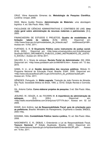 71



CRUZ, Vilma Aparecida Gimenes da. Metodologia da Pesquisa Científica.
Londrina: Unopar, 2008.

DIAS, Marco Aurélio Pereira. Administração de Materiais: uma abordagem
logística. 4. ed. São Paulo: Atlas, 1993.

FACULDADE DE CIÊNCIAS ADMINISTRATIVAS E CONTÁBEIS DE LINS. Uma
visão geral sobre administração de recursos materiais e patrimoniais. [S.I],
2005.

FINANCIADORA DE ESTUDOS E PROJETOS. Quadro de modalidades de
licitação:    tabela    de    valores.   [S.N],     [2003].   Disponível  em:
<http://www.finep.gov.br/cpl/modalidades_de_licitacao.asp?  codSessaoCpl=8#>.
Acesso em: 15 fev. 2011.

FURTADO, S. R. O Orçamento Público como instrumento de justiça social,
[S.N], [200-].   Disponível em: <http://www.universojuridico.com.br/publicacoes/
doutrinas/1583/O_ORCAMENTO_PUBLICO_COMO_INSTRUMENTO_DE_JUSTIC
A_SOCIAL>. Acesso em: 09 fev 2011.

GALVÃO, S. L. Níveis de estoque. Revista Portal do Administrador. [SI], 2004.
Disponível em: <http://www.portaladm.adm.br/AM/AM16.htm>. Acesso em: 13 dez.
2010.

GAMA, H. U., et al. Gestão democrática dos recursos públicos. Módulo IV.
Programa Nacional de Educação Fiscal. Brasília: ESAF, 2000. Disponível em:
<http://www.educacaofiscal.sefin.ro.gov.br/livros/livro_do_professor/aula9.pdf>.
Acesso em: 15 fev. 2011.

GÊNESES. Português. In: Bíblia sagrada. Tradução de João Ferreira de Almeida.
São Paulo: Sociedade Bíblica do Brasil, 1995. p. 03-42. Edição Revista e Corricida.
A. T.

GIL, Antonio Carlos. Como elaborar projetos de pesquisa. 3 ed. São Paulo: Atlas,
1996.

JESUINO, W.; SOUZA, A. de; FAVARIN, M. A importância da administração de
estoques,             [S.I],        [200-].                 Disponível     em:
<http://static.recantodasletras.com.br/arquivos/1277174.doc>. Acesso em: 02 Jul
2009.

KHAIR, Amir Antônio. Lei de Responsabilidade Fiscal: guia de orientação para
as prefeituras. Brasília: Ministério do Planejamento, Orçamento e Gestão; BNDES,
2000.144p.

KOHAMA, Hélio. Contabilidade Pública: teoria e prática, 10. ed. São Paulo: Atlas,
2008.

NASCIMENTO, E. R.; DEBUS, I. Entendendo a Lei de Responsabilidade Fiscal,
Tesouro Nacional. 2ª Edição Atualizada, Brasília, [200-]. Disponível em:
<http://www.tesouro.fazenda.gov.br/hp/downloads/EntendendoLRF.pdf>. Acesso
em: 15 fev. 2011.
 