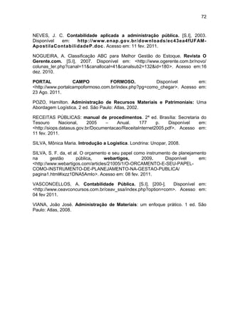 72



NEVES, J. C. Contabilidade aplicada a administração pública. [S.I], 2003.
Disponível em:   http://www.enap.gov.br/dow nloads/ec43ea4fUFAM-
ApostilaContabilidadeP.doc . Acesso em: 11 fev. 2011.

NOGUEIRA, A. Classificação ABC para Melhor Gestão do Estoque. Revista O
Gerente.com. [S.I], 2007. Disponível em: <http://www.ogerente.com.br/novo/
colunas_ler.php?canal=11&canallocal=41&canalsub2=132&id=180>. Acesso em:16
dez. 2010.

PORTAL             CAMPO          FORMOSO.            Disponível        em:
<http://www.portalcampoformoso.com.br/index.php?pg=como_chegar>. Acesso em:
23 Ago. 2011.

POZO, Hamilton. Administração de Recursos Materiais e Patrimoniais: Uma
Abordagem Logística, 2 ed. São Paulo: Atlas, 2002.

RECEITAS PÚBLICAS: manual de procedimentos. 2ª ed. Brasília: Secretaria do
Tesouro       Nacional,    2005   –    Anual.     177     p.   Disponível  em:
<http://siops.datasus.gov.br/Documentacao/ReceitaInternet2005.pdf>. Acesso em:
11 fev. 2011.

SILVA, Mônica Maria. Introdução a Logística. Londrina: Unopar, 2008.

SILVA, S. F. da, et al. O orçamento e seu papel como instrumento de planejamento
na       gestão      pública,     webartigos,      2009.     Disponível      em:
<http://www.webartigos.com/articles/21005/1/O-ORCAMENTO-E-SEU-PAPEL-
COMO-INSTRUMENTO-DE-PLANEJAMENTO-NA-GESTAO-PUBLICA/
pagina1.html#ixzz1DNA5Amlo>. Acesso em: 08 fev. 2011.

VASCONCELLOS, A. Contabilidade Pública. [S.I], [200-].        Disponível em:
<http://www.ceavconcursos.com.br/ceav_ssa/index.php?option=com>. Acesso em:
04 fev 2011.

VIANA, João José. Administração de Materiais: um enfoque prático. 1 ed. São
Paulo: Atlas, 2008.
 