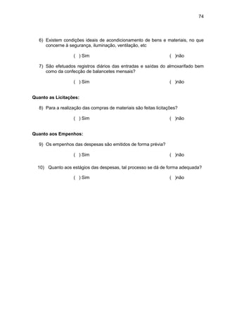 74




   6) Existem condições ideais de acondicionamento de bens e materiais, no que
      concerne à segurança, iluminação, ventilação, etc

                    ( ) Sim                                        ( )não

   7) São efetuados registros diários das entradas e saídas do almoxarifado bem
      como da confecção de balancetes mensais?

                    ( ) Sim                                        ( )não


Quanto as Licitações:

   8) Para a realização das compras de materiais são feitas licitações?

                    ( ) Sim                                        ( )não


Quanto aos Empenhos:

   9) Os empenhos das despesas são emitidos de forma prévia?

                    ( ) Sim                                        ( )não

  10) Quanto aos estágios das despesas, tal processo se dá de forma adequada?

                    ( ) Sim                                        ( )não
 