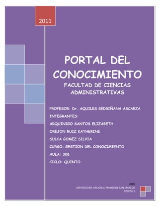 2011




         PORTAL DEL
       CONOCIMIENTO
         FACULTAD DE CIENCIAS
           ADMINISTRATIVAS


   PROFESOR: Dr. AQUILES BEDRIÑANA ASCARZA

   INTEGRANTES:

   ARQUINIGO SANTOS ELIZABETH

   OREJON RUIZ KATHERINE

   SULCA GOMEZ SILVIA

   CURSO: GESTION DEL CONOCIMIENTO

   AULA: 308

   CICLO: QUINTO




                                                    USER
               UNIVERSIDAD NACIONAL MAYOR DE SAN MARCOS
                                                07/07/11
 
