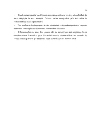 20
• Excelentes para avaliar modelos ambientais como potencial erosivo, adequabilidade de
uso e ocupação do solo, pastagens, florestas, bacias hidrográficas, pelo seu caráter de
continuidade de dados espacialmente;
• Sua atualização de dados ocorre apenas substituindo certos valores por outros enquanto
no formato vector é preciso reconstruir a conectividade dos dados.
• É bom ressaltar que esses dois sistemas não são exclusivistas, pelo contrário, eles se
complementam e é o usuário quem deve definir quando e como utilizar cada um deles de
acordo com as operações que irá realizar e com os resultados que pretende obter.
 