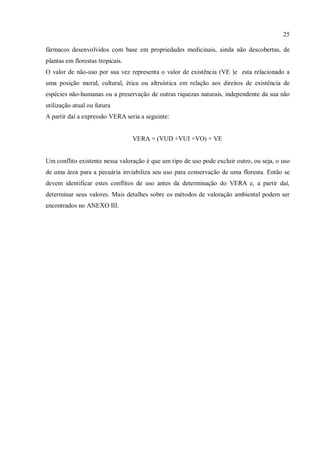 25
fármacos desenvolvidos com base em propriedades medicinais, ainda não descobertas, de
plantas em florestas tropicais.
O valor de não-uso por sua vez representa o valor de existência (VE )e esta relacionado a
uma posição moral, cultural, ética ou altruística em relação aos direitos de existência de
espécies não-humanas ou a preservação de outras riquezas naturais, independente da sua não
utilização atual ou futura
A partir daí a expressão VERA seria a seguinte:
VERA = (VUD +VUI +VO) + VE
Um conflito existente nessa valoração é que um tipo de uso pode excluir outro, ou seja, o uso
de uma área para a pecuária inviabiliza seu uso para conservação de uma floresta. Então se
devem identificar estes conflitos de uso antes da determinação do VERA e, a partir daí,
determinar seus valores. Mais detalhes sobre os métodos de valoração ambiental podem ser
encontrados no ANEXO III.
 