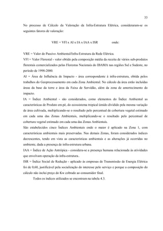 33
No processo de Cálculo da Valoração da Infra-Estrutura Elétrica, consideraram-se os
seguintes fatores de valoração:
VRE = VFl x AI x IA x IAA x ISR onde:
VRE = Valor do Passivo Ambiental/Infra-Estrutura da Rede Elétrica.
VFl = Valor Florestal - valor obtido pela composição média da receita de vários sub-produtos
florestais comercializados pelas Florestas Nacionais do IBAMA nas regiões Sul e Sudeste, no
período de 1998-2000.
AI = Área de Influência de Impacto - área correspondente à infra-estrutura, obtida pelos
trabalhos do Geoprocessamento em cada Zona Ambiental. No cálculo da área estão incluídas
áreas da base da torre e área da Faixa de Servidão, além da zona de amortecimento do
impacto.
IA = Índice Ambiental - são considerados, como elementos do Índice Ambiental as
características de Produto em pé, do ecossistema tropical úmido dividido pela mesma variação
de área cultivada, multiplicando-se o resultado pelo percentual de cobertura vegetal estimado
em cada uma das Zonas Ambientais, multiplicando-se o resultado pelo percentual de
cobertura vegetal estimado em cada uma das Zonas Ambientais.
São estabelecidos cinco Índices Ambientais onde o maior é aplicado na Zona 1, com
características ambientais mais preservadas. Nas demais Zonas, foram considerados índices
decrescentes, tendo em vista as características ambientais e as alterações já ocorridas no
ambiente, dada a presença de infra-estrutura urbana.
IAA = Índice de Ação Antrópica - considera-se a presença humana relacionada às atividades
que envolvam operação da infra-estrutura..
ISR = Índice Social de Redução - aplicado às empresas de Transmissão de Energia Elétrica
foi de 0,60, justificável pela socialização do interesse pelo serviço e porque a composição do
cálculo não inclui preço do Kw cobrado ao consumidor final.
Todos os índices utilizados se encontram na tabela 4.3.
 