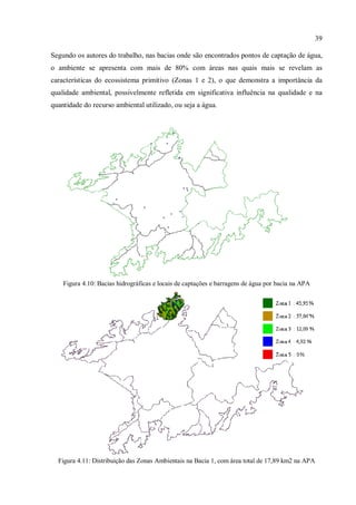 39
Segundo os autores do trabalho, nas bacias onde são encontrados pontos de captação de água,
o ambiente se apresenta com mais de 80% com áreas nas quais mais se revelam as
características do ecossistema primitivo (Zonas 1 e 2), o que demonstra a importância da
qualidade ambiental, possivelmente refletida em significativa influência na qualidade e na
quantidade do recurso ambiental utilizado, ou seja a água.
Figura 4.10: Bacias hidrográficas e locais de captações e barragens de água por bacia na APA
Figura 4.11: Distribuição das Zonas Ambientais na Bacia 1, com área total de 17,89 km2 na APA
 