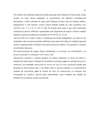 41
Nos cálculos da retribuição financeira devida à proteção das Unidades de Conservação, foram
levados em conta fatores adequados às características das hipóteses levantadas,sem
desconhecer a futura cobrança do preço pela utilização da água, bem do domínio público,
indispensável à vida humana, recurso natural limitado dotado de valor econômico (Lei
9.433/97, arts. 1o
, I e II e 5o
, IV, 6o
, IX). Na fixação desse preço é que serão observados
elementos de passivo ambiental, representados pelo lançamento de esgotos e demais resíduos
líquidos ou gasosos resultantes da atividade (Lei 9.433/97, art. 21, II).
Alem do fato de os corpos d’água se originarem das bacias hidrográficas em áreas de uso
sustentado e não em área de proteção ambiental, essas bacias são objeto de cuidados especiais
devido a implementação da Política Nacional de Recursos Hídricos. Isso justifica a cobrança
de retribuição financeira.
No desenvolvimento do projeto foram considerados, os princípios da razoabilidade e da
proporcionalidade e a adequação entre meios e fins.
Adotaram-se conceitos e critérios próprios da matéria ambiental, na busca de fatores e
fórmulas de cálculo para a obtenção de conclusões consistentes, quer na valoração do passivo
ambiental, este entendido como perda de reserva de valor do ativo ambiental causado pela
presença de infra-estrutura que, a seu modo, afete os recursos naturais e as características
originais do ecossistema, quer na fixação de valor da compensação ou mitigação que
corresponda ao beneficio auferido pelo empreendedor como resultado das medidas de
proteção do ecossistema em que está inserido.
 