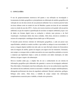 42
5. CONCLUSÕES
O uso do geoprocessamento mostrou-se útil quanto a sua utilização na investigação e
levantamento de dados geográficos e principalmente na elaboração de modelos geográficos de
valoração do uso de áreas através do seu potencial ambiental. Isso se mostrou possível tanto
em áreas urbanas como no estudo de caso de Matinhos, quanto em áreas de uso sustentado
como no estudo de caso das APA’s. Assim, este recurso mostrou-se de grande valia na perícia
ambiental, no que diz respeito à quantificação de um dano ou impacto ambiental, já que o uso
de dados em formato digital torna as avaliações e cálculos mais precisos e de fácil
visualização e localização dentro das áreas avaliadas. Além disso, devem-se considerar os
recursos de composição e modelagem desses dados que os SIG possuem.
O mercado possui diversos sistemas de informações geográficas, e cada um possui suas
especificidades, cabendo ao usuário escolher o que melhor se adeque às suas necessidades. O
acesso a imagens digitais também tem sido cada vez mais fácil pelo número de fornecedores
tanto de imagens de satélite, quanto de imagens com algum nível de tratamento. Entretanto,
nem sempre se consegue todos os dados necessários em casos específicos podendo-se recorrer
a empresas que digitalizam mapas e cartas já existentes com dados municipais, de redes
elétricas, de água e esgoto e de urbanização.
Deve-se ressaltar ainda que, o simples fato do uso e conhecimento de um sistema de
informações geográficas pelo elaborador não garantirá o sucesso da investigação ambiental.
Para obter dados e formulações mais bem embasadas, deve-se ter um conhecimento especifico
das matérias da área ambiental, mostra-se necessário o trabalho em equipes multidisciplinares,
abrangendo profissionais das áreas de engenharia ambiental, florestal, sanitaristas, geólogos,
biólogos entre outros. Além disso, o trabalho de campo sempre trás informações
complementares essenciais para o trabalho, evitando erros grosseiros.
 