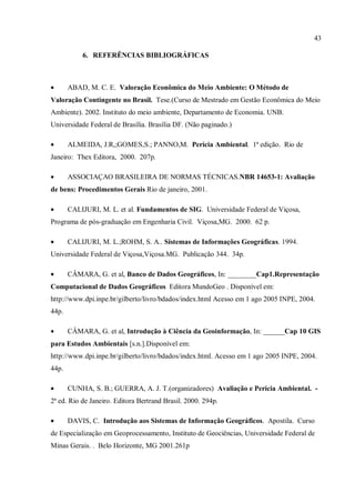 43
6. REFERÊNCIAS BIBLIOGRÁFICAS
• ABAD, M. C. E. Valoração Econômica do Meio Ambiente: O Método de
Valoração Contingente no Brasil. Tese.(Curso de Mestrado em Gestão Econômica do Meio
Ambiente). 2002. Instituto do meio ambiente, Departamento de Economia. UNB.
Universidade Federal de Brasília. Brasília DF. (Não paginado.)
• ALMEIDA, J.R,;GOMES,S.; PANNO,M. Perícia Ambiental. 1ª edição. Rio de
Janeiro: Thex Editora, 2000. 207p.
• ASSOCIAÇAO BRASILEIRA DE NORMAS TÉCNICAS.NBR 14653-1: Avaliação
de bens: Procedimentos Gerais Rio de janeiro, 2001.
• CALIJURI, M. L. et al. Fundamentos de SIG. Universidade Federal de Viçosa,
Programa de pós-graduação em Engenharia Civil. Viçosa,MG. 2000. 62 p.
• CALIJURI, M. L.;ROHM, S. A.. Sistemas de Informações Geográficas. 1994.
Universidade Federal de Viçosa,Viçosa.MG. Publicação 344. 34p.
• CÂMARA, G. et al, Banco de Dados Geográficos, In: ________Cap1.Representação
Computacional de Dados Geográficos Editora MundoGeo . Disponível em:
http://www.dpi.inpe.br/gilberto/livro/bdados/index.html Acesso em 1 ago 2005 INPE, 2004.
44p.
• CÂMARA, G. et al, Introdução à Ciência da Geoinformação, In: ______Cap 10 GIS
para Estudos Ambientais [s.n.].Disponível em:
http://www.dpi.inpe.br/gilberto/livro/bdados/index.html. Acesso em 1 ago 2005 INPE, 2004.
44p.
• CUNHA, S. B.; GUERRA, A. J. T.(organizadores) Avaliação e Perícia Ambiental. -
2ª ed. Rio de Janeiro. Editora Bertrand Brasil. 2000. 294p.
• DAVIS, C. Introdução aos Sistemas de Informação Geográficos. Apostila. Curso
de Especialização em Geoprocessamento, Instituto de Geociências, Universidade Federal de
Minas Gerais. . Belo Horizonte, MG 2001.261p
 