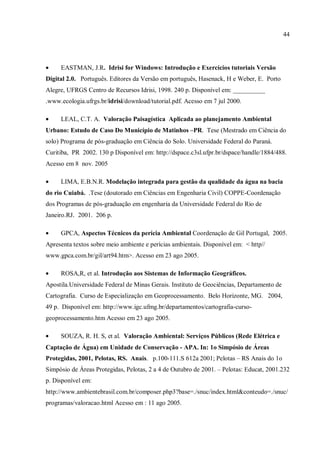 44
• EASTMAN, J.R. Idrisi for Windows: Introdução e Exercícios tutoriais Versão
Digital 2.0. Português. Editores da Versão em português, Hasenack, H e Weber, E. Porto
Alegre, UFRGS Centro de Recursos Idrisi, 1998. 240 p. Disponível em: __________
.www.ecologia.ufrgs.br/idrisi/download/tutorial.pdf. Acesso em 7 jul 2000.
• LEAL, C.T. A. Valoração Paisagística Aplicada ao planejamento Ambiental
Urbano: Estudo de Caso Do Município de Matinhos –PR. Tese (Mestrado em Ciência do
solo) Programa de pós-graduação em Ciência do Solo. Universidade Federal do Paraná.
Curitiba, PR 2002. 130 p Disponível em: http://dspace.c3sl.ufpr.br/dspace/handle/1884/488.
Acesso em 8 nov. 2005
• LIMA, E.B.N.R. Modelação integrada para gestão da qualidade da água na bacia
do rio Cuiabá. .Tese (doutorado em Ciências em Engenharia Civil) COPPE-Coordenação
dos Programas de pós-graduação em engenharia da Universidade Federal do Rio de
Janeiro.RJ. 2001. 206 p.
• GPCA, Aspectos Técnicos da perícia Ambiental Coordenação de Gil Portugal, 2005.
Apresenta textos sobre meio ambiente e perícias ambientais. Disponível em: < http//
www.gpca.com.br/gil/art94.htm>. Acesso em 23 ago 2005.
• ROSA,R, et al. Introdução aos Sistemas de Informação Geográficos.
Apostila.Universidade Federal de Minas Gerais. Instituto de Geociências, Departamento de
Cartografia. Curso de Especialização em Geoprocessamento. Belo Horizonte, MG. 2004,
49 p. Disponível em: http://www.igc.ufmg.br/departamentos/cartografia-curso-
geoprocessamento.htm Acesso em 23 ago 2005.
• SOUZA, R. H. S, et al. Valoração Ambiental: Serviços Públicos (Rede Elétrica e
Captação de Água) em Unidade de Conservação - APA. In: 1o Simpósio de Áreas
Protegidas, 2001, Pelotas, RS. Anais. p.100-111.S 612a 2001; Pelotas – RS Anais do 1o
Simpósio de Áreas Protegidas, Pelotas, 2 a 4 de Outubro de 2001. – Pelotas: Educat, 2001.232
p. Disponível em:
http://www.ambientebrasil.com.br/composer.php3?base=./snuc/index.html&conteudo=./snuc/
programas/valoracao.html Acesso em : 11 ago 2005.
 