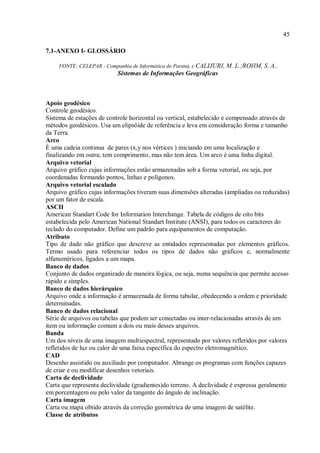 45
7.1-ANEXO I- GLOSSÁRIO
FONTE: CELEPAR - Companhia de Informática do Paraná, e CALIJURI, M. L.;ROHM, S. A..
Sistemas de Informações Geográficas
Apoio geodésico
Controle geodésico.
Sistema de estações de controle horizontal ou vertical, estabelecido e compensado através de
métodos geodésicos. Usa um elipsóide de referência e leva em consideração forma e tamanho
da Terra.
Arco
È uma cadeia continua de pares (x,y nos vértices ) iniciando em uma localização e
finalizando em outra; tem comprimento, mas não tem área. Um arco é uma linha digital.
Arquivo vetorial
Arquivo gráfico cujas informações estão armazenadas sob a forma vetorial, ou seja, por
coordenadas formando pontos, linhas e polígonos.
Arquivo vetorial escalado
Arquivo gráfico cujas informações tiveram suas dimensões alteradas (ampliadas ou reduzidas)
por um fator de escala.
ASCII
American Standart Code for Information Interchange. Tabela de códigos de oito bits
estabelecida pelo American National Standart Institute (ANSI), para todos os caracteres do
teclado do computador. Define um padrão para equipamentos de computação.
Atributo
Tipo de dado não gráfico que descreve as entidades representadas por elementos gráficos.
Termo usado para referenciar todos os tipos de dados não gráficos e, normalmente
alfanuméricos, ligados a um mapa.
Banco de dados
Conjunto de dados organizado de maneira lógica, ou seja, numa sequência que permite acesso
rápido e simples.
Banco de dados hierárquico
Arquivo onde a informação é armazenada de forma tabular, obedecendo a ordem e prioridade
determinadas.
Banco de dados relacional
Série de arquivos ou tabelas que podem ser conectadas ou inter-relacionadas através de um
item ou informação comum a dois ou mais desses arquivos.
Banda
Um dos níveis de uma imagem multiespectral, representado por valores refletidos por valores
refletidos de luz ou calor de uma faixa específica do espectro eletromagnético.
CAD
Desenho assistido ou auxiliado por computador. Abrange os programas com funções capazes
de criar e ou modificar desenhos vetoriais.
Carta de declividade
Carta que representa declividade (gradientes)do terreno. A declividade é expressa geralmente
em porcentagem ou pelo valor da tangente do ângulo de inclinação.
Carta imagem
Carta ou mapa obtido através da correção geométrica de uma imagem de satélite.
Classe de atributos
 
