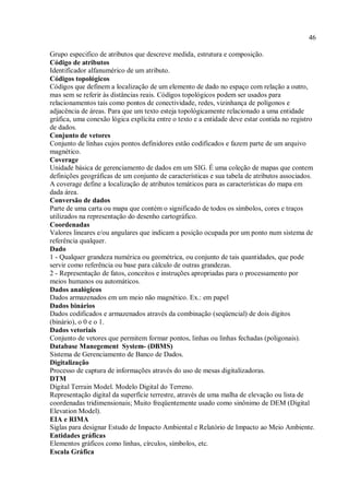 46
Grupo especifico de atributos que descreve medida, estrutura e composição.
Código de atributos
Identificador alfanumérico de um atributo.
Códigos topológicos
Códigos que definem a localização de um elemento de dado no espaço com relação a outro,
mas sem se referir às distâncias reais. Códigos topológicos podem ser usados para
relacionamentos tais como pontos de conectividade, redes, vizinhança de polígonos e
adjacência de áreas. Para que um texto esteja topológicamente relacionado a uma entidade
gráfica, uma conexão lógica explícita entre o texto e a entidade deve estar contida no registro
de dados.
Conjunto de vetores
Conjunto de linhas cujos pontos definidores estão codificados e fazem parte de um arquivo
magnético.
Coverage
Unidade básica de gerenciamento de dados em um SIG. É uma coleção de mapas que contem
definições geográficas de um conjunto de características e sua tabela de atributos associados.
A coverage define a localização de atributos temáticos para as características do mapa em
dada área.
Conversão de dados
Parte de uma carta ou mapa que contém o significado de todos os símbolos, cores e traços
utilizados na representação do desenho cartográfico.
Coordenadas
Valores lineares e/ou angulares que indicam a posição ocupada por um ponto num sistema de
referência qualquer.
Dado
1 - Qualquer grandeza numérica ou geométrica, ou conjunto de tais quantidades, que pode
servir como referência ou base para cálculo de outras grandezas.
2 - Representação de fatos, conceitos e instruções apropriadas para o processamento por
meios humanos ou automáticos.
Dados analógicos
Dados armazenados em um meio não magnético. Ex.: em papel
Dados binários
Dados codificados e armazenados através da combinação (seqüencial) de dois dígitos
(binário), o 0 e o 1.
Dados vetoriais
Conjunto de vetores que permitem formar pontos, linhas ou linhas fechadas (poligonais).
Database Manegement System- (DBMS)
Sistema de Gerenciamento de Banco de Dados.
Digitalização
Processo de captura de informações através do uso de mesas digitalizadoras.
DTM
Digital Terrain Model. Modelo Digital do Terreno.
Representação digital da superfície terrestre, através de uma malha de elevação ou lista de
coordenadas tridimensionais; Muito freqüentemente usado como sinônimo de DEM (Digital
Elevation Model).
EIA e RIMA
Siglas para designar Estudo de Impacto Ambiental e Relatório de Impacto ao Meio Ambiente.
Entidades gráficas
Elementos gráficos como linhas, círculos, símbolos, etc.
Escala Gráfica
 