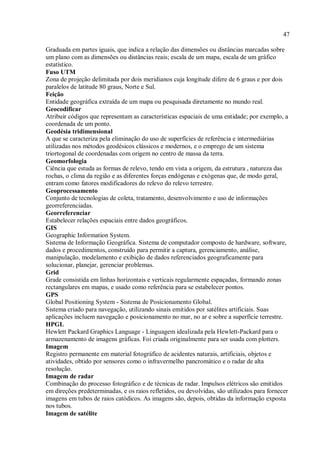 47
Graduada em partes iguais, que indica a relação das dimensões ou distâncias marcadas sobre
um plano com as dimensões ou distâncias reais; escala de um mapa, escala de um gráfico
estatístico.
Fuso UTM
Zona de projeção delimitada por dois meridianos cuja longitude difere de 6 graus e por dois
paralelos de latitude 80 graus, Norte e Sul.
Feição
Entidade geográfica extraída de um mapa ou pesquisada diretamente no mundo real.
Geocodificar
Atribuir códigos que representam as características espaciais de uma entidade; por exemplo, a
coordenada de um ponto.
Geodésia tridimensional
A que se caracteriza pela eliminação do uso de superfícies de referência e intermediárias
utilizadas nos métodos geodésicos clássicos e modernos, e o emprego de um sistema
triortogonal de coordenadas com origem no centro de massa da terra.
Geomorfologia
Ciência que estuda as formas de relevo, tendo em vista a origem, da estrutura , natureza das
rochas, o clima da região e as diferentes forças endógenas e exógenas que, de modo geral,
entram como fatores modificadores do relevo do relevo terrestre.
Geoprocessamento
Conjunto de tecnologias de coleta, tratamento, desenvolvimento e uso de informações
georreferenciadas.
Georreferenciar
Estabelecer relações espaciais entre dados geográficos.
GIS
Geographic Information System.
Sistema de Informação Geográfica. Sistema de computador composto de hardware, software,
dados e procedimentos, construído para permitir a captura, gerenciamento, análise,
manipulação, modelamento e exibição de dados referenciados geograficamente para
solucionar, planejar, gerenciar problemas.
Grid
Grade consistida em linhas horizontais e verticais regularmente espaçadas, formando zonas
rectangulares em mapas, e usado como referência para se estabelecer pontos.
GPS
Global Positioning System - Sistema de Posicionamento Global.
Sistema criado para navegação, utilizando sinais emitidos por satélites artificiais. Suas
aplicações incluem navegação e posicionamento no mar, no ar e sobre a superfície terrestre.
HPGL
Hewlett Packard Graphics Language - Linguagem idealizada pela Hewlett-Packard para o
armazenamento de imagens gráficas. Foi criada originalmente para ser usada com plotters.
Imagem
Registro permanente em material fotográfico de acidentes naturais, artificiais, objetos e
atividades, obtido por sensores como o infravermelho pancromático e o radar de alta
resolução.
Imagem de radar
Combinação do processo fotográfico e de técnicas de radar. Impulsos elétricos são emitidos
em direções predeterminadas, e os raios refletidos, ou devolvidas, são utilizados para fornecer
imagens em tubos de raios catódicos. As imagens são, depois, obtidas da informação exposta
nos tubos.
Imagem de satélite
 
