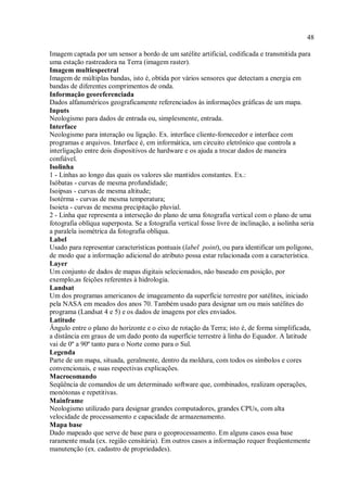 48
Imagem captada por um sensor a bordo de um satélite artificial, codificada e transmitida para
uma estação rastreadora na Terra (imagem raster).
Imagem multiespectral
Imagem de múltiplas bandas, isto é, obtida por vários sensores que detectam a energia em
bandas de diferentes comprimentos de onda.
Informação georeferenciada
Dados alfanuméricos geograficamente referenciados às informações gráficas de um mapa.
Inputs
Neologismo para dados de entrada ou, simplesmente, entrada.
Interface
Neologismo para interação ou ligação. Ex. interface cliente-fornecedor e interface com
programas e arquivos. Interface é, em informática, um circuito eletrônico que controla a
interligação entre dois dispositivos de hardware e os ajuda a trocar dados de maneira
confiável.
Isolinha
1 - Linhas ao longo das quais os valores são mantidos constantes. Ex.:
Isóbatas - curvas de mesma profundidade;
Isoipsas - curvas de mesma altitude;
Isotérma - curvas de mesma temperatura;
Isoieta - curvas de mesma precipitação pluvial.
2 - Linha que representa a interseção do plano de uma fotografia vertical com o plano de uma
fotografia oblíqua superposta. Se a fotografia vertical fosse livre de inclinação, a isolinha seria
a paralela isométrica da fotografia oblíqua.
Label
Usado para representar características pontuais (label point), ou para identificar um polígono,
de modo que a informação adicional do atributo possa estar relacionada com a característica.
Layer
Um conjunto de dados de mapas digitais selecionados, não baseado em posição, por
exemplo,as feições referentes à hidrologia.
Landsat
Um dos programas americanos de imageamento da superfície terrestre por satélites, iniciado
pela NASA em meados dos anos 70. Também usado para designar um ou mais satélites do
programa (Landsat 4 e 5) e os dados de imagens por eles enviados.
Latitude
Ângulo entre o plano do horizonte e o eixo de rotação da Terra; isto é, de forma simplificada,
a distância em graus de um dado ponto da superfície terrestre à linha do Equador. A latitude
vai de 0º a 90º tanto para o Norte como para o Sul.
Legenda
Parte de um mapa, situada, geralmente, dentro da moldura, com todos os símbolos e cores
convencionais, e suas respectivas explicações.
Macrocomando
Seqüência de comandos de um determinado software que, combinados, realizam operações,
monótonas e repetitivas.
Mainframe
Neologismo utilizado para designar grandes computadores, grandes CPUs, com alta
velocidade de processamento e capacidade de armazenamento.
Mapa base
Dado mapeado que serve de base para o geoprocessamento. Em alguns casos essa base
raramente muda (ex. região censitária). Em outros casos a informação requer freqüentemente
manutenção (ex. cadastro de propriedades).
 