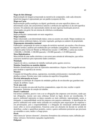 49
Mapa de bits (bitmap)
Representação de imagem armazenada na memória do computador, onde cada elemento
(pixel) da imagem é representado por um padrão (conjunto) de bits.
Mapa ou Carta
Representação gráfica analógica ou digital, geralmente em uma superfície plana e em
determinada escala, das características naturais e artificiais da superfície ou da sub-superfície
terrestre. Os acidentes são representados dentro da mais rigorosa localização possível,
relacionados em geral, há um sistema de referência coordenadas.
Mapa digital
Mapa produzido e armazenado em meio magnético.
Mapa temático
Mapa relacionado a um determinado tópico, tema ou assunto em estudo. Mapas temáticos ou
mapas-síntese enfatizam tópicos, tal como vegetação, geologia ou cadastro de propriedade.
Mapeamento sistemático nacional
Elaboração e preparação de cartas ou mapas do território nacional, em escalas e fins diversos,
segundo normas e padrões pré-estabelecidos por entidades cartográficas. Atualmente está
composto pelas Cartas do Mundo ao Milonésimo (escala 1:1.000.000), e cartas nas escalas
1:500.000, 1:250.000, 1:100.000 (parcial), 1:50.000 (parcial) e 1:25.000 (parcial).
Mesa Digitalizadora
Mesa dotada de uma malha eletrônica e um cursor para entrada de informações, que utiliza
caracteres numéricos para representar dados contínuos.
Modelado
Aspecto do relevo, resultante do trabalho realizado pelos agentes erosivos.
Modelos Numéricos ou modelos digitais
Modelos formalizados por meio de expressões matemáticas e lógicas. Em Cartografia servem
para modelar a superfície do terreno.
Mosaico
Conjunto de fotografias aéreas, superpostas, recortadas artisticamente e montadas pelos
detalhes comuns. Permite uma visão contínua da superfície fotografada.
Nível de informação ou Layer
Separação ou distinção do conjunto de entidades gráficas de um desenho que guardam uma
relação de atributo. Layer.
Nó de uma rede
Ponto de conexão em uma rede local de computadores, capaz de criar, receber e repetir
mensagens. Sinônimo de estação de trabalho.
Passivo Ambiental
Em termos contábeis, passivo vem a ser as obrigações das empresas com terceiros, sendo que
tais obrigações, mesmo sem uma cobrança formal ou legal, devem ser reconhecidas. O
passivo ambiental representa os danos causados ao meio ambiente, representando, assim, a
obrigação, a responsabilidade social da empresa com aspectos ambientais. A identificação do
passivo ambiental está sendo muito utilizada em avaliações para negociações de empresas e
em privatizações, pois a responsabilidade e a obrigação da restauração ambiental podem
recair sobre os novos proprietários. Funciona como um elemento de decisão no sentido de
identificar, avaliar e quantificar posições, custos e gastos ambientais potenciais que precisam
ser atendidos a curto, médio e a longo prazo.
Pixels
Abreviatura de "picture elements", elementos formadores das estruturas raster, definidos por
linhas verticais e horizontais espaçadas regularmente.
Poligonal
 