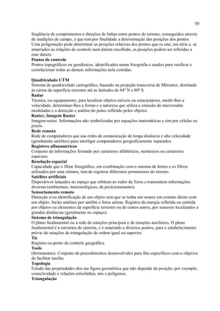 50
Seqüência de comprimentos e direções de linhas entre pontos do terreno, conseguidos através
de medições de campo, e que tem por finalidade a determinação das posições dos pontos.
Uma poligonação pode determinar as posições relativas dos pontos que os une, em série e, se
amarrados às relações de controle num datum escolhido, as posições podem ser referidas a
esse datum.
Pontos de controle
Pontos topográficos ou geodésicos, identificados numa fotografia e usados para verificar e
correlacionar todas as demais informações nela contidas.
Quadriculado UTM
Sistema de quadriculado cartográfico, baseado na projeção transversa de Mércator, destinado
às cartas da superfície terrestre até as latitudes de 84º N e 80º S.
Radar
Técnica, ou equipamento, para localizar objetos móveis ou estacionários, medir-lhes a
velocidade, determinar-lhes a forma e a natureza que utiliza a emissão de microondas
moduladas e a detecção e análise do pulso refletido pelos objetos.
Raster, Imagem Raster
Imagem raster. Informações não simbolizadas por equações matemáticas e sim por células ou
pixels.
Rede remota
Rede de computadores que usa redes de comunicação de longa distância e alta velocidade
(geralmente satélites) para interligar computadores geograficamente separados.
Registros alfanuméricos
Conjunto de informações formado por caracteres alfabéticos, numéricos ou caracteres
especiais.
Resolução espacial
Capacidade que o filme fotográfico, em combinação com o sistema de lentes e os filtros
utilizados por uma câmara, tem de registrar diferentes pormenores do terreno.
Satélites artificiais
Dispositivos lançados no espaço que orbitam ao redor da Terra e transmitem informações
diversas (ambientais, meteorológicas, de posicionamento).
Sensoriamento remoto
Detecção e/ou identificação de um objeto sem que se tenha um sensor em contato direto com
um objeto. Inclui análises por satélite e fotos aéreas. Registro da energia refletida ou emitida
por objetos ou elementos da superfície terrestre ou de outros astros, por sensores localizados a
grandes distâncias (geralmente no espaço).
Sistema de triangulação
O plano fundamental ou a rede de estações principais e de estações auxiliares. O plano
fundamental é a estrutura do sistema, e é amarrado a diversos pontos, para o estabelecimento
prévio de estações de triangulação de ordem igual ou superior.
Tic
Registro ou ponto de controle geográfico.
Tools
(ferramentas). Conjunto de procedimentos desenvolvidos para fins específicos com o objetivo
de facilitar tarefas.
Topologia
Estudo das propriedades deu ma figura geométrica que não depende da posição; por exemplo,
conectividade e relações entrelinhas, nós e polígonos.
Triangulação
 