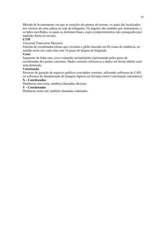 51
Método de levantamento em que as estações são pontos do terreno, os quais são localizados
nos vértices de uma cadeia ou rede de triângulos. Os ângulos são medidos por instrumento, e
os lados escolhidos, os quais se dominam bases, cujos compromimentos são conseguidos por
medição direta no terreno.
UTM
Universal Transverse Mercator.
Sistema de coordenadas planas que circulam o globo baseado em 60 zonas de tendência, no
sentido norte-sul, cada uma com 16 graus de largura de longitude.
Vetor
Segmento de linha reta, com o tamanho normalmente representado pelos pares de
coordenadas dos pontos extremos. Dados vetoriais referem-se a dados em forma tabular com
uma dimensão.
Vetorização
Processo de geração de arquivos gráficos com dados vetoriais, utilizando softwares de CAD
ou softwares de interpretação de imagens digitais em formato raster (vetorização automática).
X - Coordenadas
Distâncias este-oeste, também chamadas abcissas.
Y - Coordenadas
Distâncias norte-sul, também chamadas ordenadas.
 