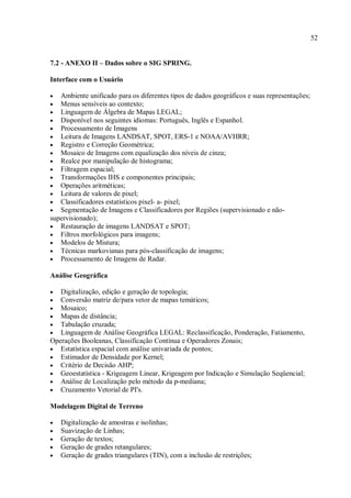 52
7.2 - ANEXO II – Dados sobre o SIG SPRING.
Interface com o Usuário
• Ambiente unificado para os diferentes tipos de dados geográficos e suas representações;
• Menus sensíveis ao contexto;
• Linguagem de Álgebra de Mapas LEGAL;
• Disponível nos seguintes idiomas: Português, Inglês e Espanhol.
• Processamento de Imagens
• Leitura de Imagens LANDSAT, SPOT, ERS-1 e NOAA/AVHRR;
• Registro e Correção Geométrica;
• Mosaico de Imagens com equalização dos níveis de cinza;
• Realce por manipulação de histograma;
• Filtragem espacial;
• Transformações IHS e componentes principais;
• Operações aritméticas;
• Leitura de valores de pixel;
• Classificadores estatísticos pixel- a- pixel;
• Segmentação de Imagens e Classificadores por Regiões (supervisionado e não-
supervisionado);
• Restauração de imagens LANDSAT e SPOT;
• Filtros morfológicos para imagens;
• Modelos de Mistura;
• Técnicas markovianas para pós-classificação de imagens;
• Processamento de Imagens de Radar.
Análise Geográfica
• Digitalização, edição e geração de topologia;
• Conversão matriz de/para vetor de mapas temáticos;
• Mosaico;
• Mapas de distância;
• Tabulação cruzada;
• Linguagem de Análise Geográfica LEGAL: Reclassificação, Ponderação, Fatiamento,
Operações Booleanas, Classificação Contínua e Operadores Zonais;
• Estatística espacial com análise univariada de pontos;
• Estimador de Densidade por Kernel;
• Critério de Decisão AHP;
• Geoestatística - Krigeagem Linear, Krigeagem por Indicação e Simulação Seqüencial;
• Análise de Localização pelo método da p-mediana;
• Cruzamento Vetorial de PI's.
Modelagem Digital de Terreno
• Digitalização de amostras e isolinhas;
• Suavização de Linhas;
• Geração de textos;
• Geração de grades retangulares;
• Geração de grades triangulares (TIN), com a inclusão de restrições;
 