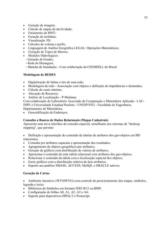 53
• Geração de imagem;
• Cálculo de mapas de declividade;
• Fatiamento de MNT;
• Geração de isolinhas;
• Visualização 3D;
• Cálculos de volume e perfis;
• Linguagem de Análise Geográfica LEGAL: Operações Matemáticas;
• Extração de Topos de Morros;
• Modelos Hidrológicos:
- Geração de Grades;
- Rede de Drenagem;
- Mancha de Inundação - Com colaboração da CH2MHILL do Brasil.
Modelagem de REDES
• Digitalização de linhas e nós de uma rede;
• Modelagem da rede - Associação com objetos e definição de impedâncias e demandas;
• Cálculo do custo mínimo;
• Alocação de Recursos;
• Análise de Localização - P-Mediana:
Com colaboração do Laboratório Associado de Computação e Matemática Aplicada - LAC-
INPE e Universidade Estadual Paulista - UNESP/FEG - Faculdade de Engenharia,
Departamento de Matemática.
• Geocodificação de Endereços.
Consulta a Bancos de Dados Relacionais (Mapas Cadastrais)
Apresenta uma nova interface de consulta espacial, semelhante aos sistemas de "desktop
mapping", que permite:
• Definição e apresentação do conteúdo de tabelas de atributos dos geo-objetos em BD
relacionais;
• Consulta por atributos espaciais e apresentação dos resultados;
• Agrupamento de objetos geográficos por atributos;
• Geração de gráficos com distribuição de valores de atributos;
• Apresentar o conteúdo de uma tabela relacional com atributos dos geo-objetos;
• Relacionar o conteúdo da tabela com a localização espacial dos objetos;
• Gerar gráficos com a distribuição relativa de dois atributos;
• Suporte aos padrões XBASE, ACCESS, MySQL e ORACLE nativos.
Geração de Cartas
• Ambiente interativo (WYSIWYG) com controle do posicionamento dos mapas, símbolos,
legenda e texto;
• Biblioteca de Símbolos em formato DXF-R12 ou BMP;
• Configuração de folhas A0, A1, A2, A3 e A4;
• Suporte para dispositivos HPGL/2 e Postscript.
 