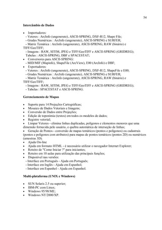 54
Intercâmbio de Dados
• Importadores:
- Vetores : ArcInfo (ungenerate), ASCII-SPRING, DXF-R12, Shape File;
- Grades Numéricas : ArcInfo (ungenerate), ASCII-SPRING e SURFER;
- Matriz Temática : ArcInfo (ungenerate), ASCII-SPRING, RAW (binário) e
TIFF/GeoTIFF;
- Imagens : RAW, SITIM, JPEG e TIFF/GeoTIFF e ASCII-SPRING (GRIDREG);
Tabelas : ASCII-SPRING, DBF e SPACESTAT;
• Conversores para ASCII-SPRING:
- MID/MIF (Mapinfo), ShapeFile (ArcView), E00 (ArcInfo) e DBF;
• Exportadores:
- Vetores : ArcInfo (ungenerate), ASCII-SPRING, DXF-R12, ShapeFile e E00;
- Grades Numéricas : ArcInfo (ungenerate), ASCII-SPRING e SURFER;
- Matriz Temática : ArcInfo (ungenerate), ASCII-SPRING, RAW (binário) e
TIFF/GeoTIFF;
- Imagens : RAW, SITIM, JPEG e TIFF/GeoTIFF e ASCII-SPRING (GRIDREG);
- Tabelas : SPACESTAT e ASCII-SPRING.
Gerenciamento de Mapas
• Suporte para 14 Projeções Cartográficas;
• Mosaico de Dados Vetoriais e Imagens;
• Conversão de Dados entre Projeções;
• Edição de toponímia (textos) em todos os modelos de dados;
• Registro vetorial;
• Limpar Vetores - elimina linhas duplicadas, polígonos e elementos menores que uma
dimensão fornecida pelo usuário, e quebra automática de interseção de linhas;
• Geração de Pontos - conversão de mapas temáticos (pontos e polígonos) ou cadastrais
(pontos e polígonos com atributos) para mapas de pontos temáticos (pontos 2D) ou numéricos
(amostras 3D).
• Ajuda On-line
• Ajuda em formato HTML - é necessário utilizar o navegador Internet Explorer;
• Roteiro de "Como Iniciar ?" para iniciantes;
• Roteiro em 10 aulas para utilização das principais funções;
• Disponível nas versões:
- Interface em Português - Ajuda em Português;
- Interface em Inglês - Ajuda em Espanhol;
- Interface em Espanhol - Ajuda em Espanhol.
Multi-plataforma (UNIX e Windows)
• SUN Solaris 2.5 ou superior;
• IBM-PC com Linux;
• Windows 95/98/ME;
• Windows NT/2000/XP.
 