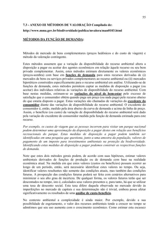55
7.3 - ANEXO III MÉTODOS DE VALORAÇÃO Compilado de:
http://www.mma.gov.br/biodiversidade/publica/mvalora/man0103.html
MÉTODOS DA FUNÇÃO DE DEMANDA:
Métodos de mercado de bens complementares (preços hedônicos e do custo de viagem) e
método da valoração contingente.
Estes métodos assumem que a variação da disponibilidade do recurso ambiental altera a
disposição a pagar ou aceitar dos agentes econômicos em relação àquele recurso ou seu bem
privado complementar. Assim, estes métodos estimam diretamente os valores econômicos
(preços-sombra) com base em funções de demanda para estes recursos derivadas de (i)
mercados de bens ou serviços privados complementares ao recurso ambiental ou (ii) mercados
hipotéticos construídos especificamente para o recurso ambiental em análise. Utilizando-se de
funções de demanda, estes métodos permitem captar as medidas de disposição a pagar (ou
aceitar) dos indivíduos relativas às variações de disponibilidade do recurso ambiental. Com
base nestas medidas, estimam-se as variações do nível de bem-estar pelo excesso de
satisfação que o consumidor obtém quando paga um preço (ou nada paga) pelo recurso abaixo
do que estaria disposto a pagar. Estas variações são chamadas de variações do excedente do
consumidor diante das variações de disponibilidade do recurso ambiental. O excedente do
consumidor é, então, medido pela área abaixo da curva de demanda e acima da linha de preço.
Assim, o benefício (ou custo) da variação de disponibilidade do recurso ambiental será dado
pela variação do excedente do consumidor medida pela função de demanda estimada para este
recurso.
Por exemplo, os custos de viagem que as pessoas incorrem para visitar um parque nacional
podem determinar uma aproximação da disposição a pagar destes em relação aos benefícios
recreacionais do parque. Estas medidas de disposição a pagar podem também ser
identificadas em uma pesquisa que questiona, junto a uma amostra da população, valores de
pagamento de um imposto para investimentos ambientais na proteção da biodiversidade.
Identificando estas medidas de disposição a pagar podemos construir as respectivas funções
de demanda.
Note que estes dois métodos gerais podem, de acordo com suas hipóteses, estimar valores
ambientais derivados de funções de produção ou de demanda com base na realidade
econômica atual. Na medida em que estes valores (custos ou benefícios) possam ocorrer ao
longo de um período, então, será necessário identificar estes valores no tempo. Ou seja,
identificar valores resultantes não somente das condições atuais, mas também das condições
futuras. A prospecção das condições futuras poderá ser feita com cenários alternativos para
minimizar o seu alto grau de incerteza. De qualquer forma, os valores futuros terão que ser
descontados no tempo, isto é, calculados seus valores presentes e, para tanto, há que se utilizar
uma taxa de desconto social. Esta taxa difere daquela observada no mercado devido às
imperfeições no mercado de capitais e sua determinação não é trivial, embora possa afetar
significativamente os resultados de uma análise de custo-benefício.
No contexto ambiental a complexidade é ainda maior. Por exemplo, devido a sua
possibilidade de esgotamento, o valor dos recursos ambientais tende a crescer no tempo se
admitimos que seu uso aumenta com o crescimento econômico. Como estimar esta escassez
 