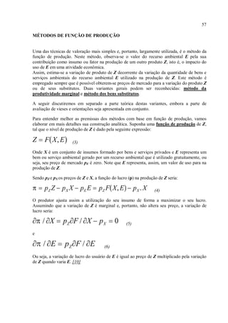 57
MÉTODOS DE FUNÇÃO DE PRODUÇÃO
Uma das técnicas de valoração mais simples e, portanto, largamente utilizada, é o método da
função de produção. Neste método, observa-se o valor do recurso ambiental E pela sua
contribuição como insumo ou fator na produção de um outro produto Z, isto é, o impacto do
uso de E em uma atividade econômica.
Assim, estima-se a variação de produto de Z decorrente da variação da quantidade de bens e
serviços ambientais do recurso ambiental E utilizado na produção de Z. Este método é
empregado sempre que é possível obterem-se preços de mercado para a variação do produto Z
ou de seus substitutos. Duas variantes gerais podem ser reconhecidas: método da
produtividade marginal e método dos bens substitutos.
A seguir discutiremos em separado a parte teórica destas variantes, embora a parte de
avaliação de vieses e orientações seja apresentada em conjunto.
Para entender melhor as premissas dos métodos com base em função de produção, vamos
elaborar em mais detalhes sua construção analítica. Suponha uma função de produção de Z,
tal que o nível de produção de Z é dado pela seguinte expressão:
(3)
Onde X é um conjunto de insumos formado por bens e serviços privados e E representa um
bem ou serviço ambiental gerado por um recurso ambiental que é utilizado gratuitamente, ou
seja, seu preço de mercado pE é zero. Note que E representa, assim, um valor de uso para na
produção de Z.
Sendo pZ e pX os preços de Z e X, a função do lucro (p) na produção de Z seria:
(4)
O produtor ajusta assim a utilização do seu insumo de forma a maximizar o seu lucro.
Assumindo que a variação de Z é marginal e, portanto, não altera seu preço, a variação de
lucro seria:
(5)
e
(6)
Ou seja, a variação de lucro do usuário de E é igual ao preço de Z multiplicado pela variação
de Z quando varia E. [10]
 