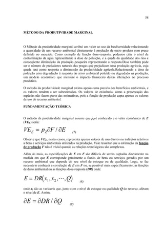 58
MÉTODO DA PRODUTIVIDADE MARGINAL
O Método da produtividade marginal atribui um valor ao uso da biodiversidade relacionando
a quantidade de um recurso ambiental diretamente à produção de outro produto com preço
definido no mercado. Como exemplo de função dose-resposta, podemos citar o nível de
contaminação da água representando a dose de poluição, e a queda da qualidade dos rios e
conseqüente diminuição da produção pesqueira representando a resposta.Dose também pode
ser o número de predadores naturais das pragas que prejudicam uma produção agrícola, cuja
queda terá como resposta a diminuição da produtividade agrícola.Relacionando a dose de
poluição com degradação à resposta do ativo ambiental poluído ou degradado na produção;
um modelo econômico que mensure o impacto financeiro destas alterações no processo
produtivo.
O método da produtividade marginal estima apenas uma parcela dos benefícios ambientais, e
os valores tendem a ser subestimados. Os valores de existência, como a preservação das
espécies não fazem parte das estimativas, pois a função de produção capta apenas os valores
de uso do recurso ambiental.
FUNDAMENTAÇÃO TEÓRICA
O método da produtividade marginal assume que pZ é conhecido e o valor econômico de E
(VEE) seria:
(7)
Observe que VEE, nestes casos, representa apenas valores de uso diretos ou indiretos relativos
a bens e serviços ambientais utilizados na produção. Vale ressaltar que a estimação da função
de produção F não é trivial quando as relações tecnológicas são complexas.
Além do mais, as especificações de E em F são difíceis de serem captadas diretamente na
medida em que E corresponde geralmente a fluxos de bens ou serviços gerados por um
recurso ambiental que depende do seu nível de estoque ou de qualidade. Logo, se faz
necessário conhecer a correlação de E em F ou, se possível mais especificamente, as funções
de dano ambiental ou as funções dose-resposta (DR) onde:
(8)
onde xi são as variáveis que, junto com o nível de estoque ou qualidade Q do recurso, afetam
o nível de E. Assim,
(9)
 