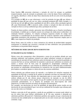 59
Estas funções DRs procuram relacionar a variação do nível de estoque ou qualidade
(respectivamente, taxas de extração ou poluição) com o nível de danos físicos ambientais e,
em seguida, identificar o efeito do dano físico (decréscimo de E) em certo nível de produção
específico.
Um exemplo de DR são as que relacionam o nível de poluição da água (Q) que afetam a
qualidade da água (E) que, por sua vez, afeta a produção pesqueira (Z). Outro exemplo, é o
nível de uso do solo (Q) que afeta a qualidade do solo (E) e, assim, afeta a produção agrícola
(Z). [11] Determinada a DR, é possível, então, estimar a variação do dano em termos de
variação no bem ou serviço ambiental que afeta a produção de um bem.
Funções de danos podem, contudo, apresentar mais dificuldades que as funções tecnológicas
de produção, à medida que as relações causais em ecologia são ainda pouco conhecidas e de
estimação bastante complexa. As relações ecológicas requerem estudos de campo mais
sofisticados e a consideração de um número maior de variáveis. Questões como resiliência e
capacidade assimilativa não permitem a determinação de formas funcionais simples para as
DRs e suas respectivas funções de produção.
Dessa forma, antes de avaliar os vieses estimativos do método da produtividade marginal,
examinemos os métodos que recorrem a mercado de bens substitutos com procedimentos
semelhantes ao da produtividade marginal.
MÉTODOS DE MERCADO DE BENS SUBSTITUTOS
FUNDAMENTAÇÃO TEÓRICA
Muitas vezes não conseguimos obter diretamente o preço de um produto afetado por uma
alteração ambiental, mas podemos estimá-lo por algum substituto existente no mercado.A
metodologia de mercado de bens substitutos parte do princípio de que a perda de qualidade ou
escassez do bem ou serviço ambiental irá aumentar a procura por substitutos na tentativa de
manter o mesmo nível de bem estar da população.As propriedades ambientais são
demasiadamente complexas e suas funções no ambiente pouco conhecidas para acreditarmos
que possam ser substituídas eficientemente.As estimativas são em geral subdimensionadas,
pois tendem a considerar apenas os valores de uso dos recursos ambientais.
Outros métodos que utilizam preços de mercado, e na hipótese de variações marginais de
quantidade de Z devido à variação de E, podem ser adotados com base nos mercados de bens
substitutos para Z e E. Estes métodos são importantes para os casos onde a variação de Z,
embora afetada por E, não oferece preços observáveis de mercado ou são de difícil
mensuração. Casos típicos seriam aqueles em que Z é também um bem ou serviço ambiental
consumido gratuitamente, ou as funções de produção e/ou dose-resposta não estão
disponíveis, ou ainda encerram um esforço de pesquisa incomensurável.
Por exemplo, um decréscimo do nível de qualidade da água Q das praias resulta em um
decréscimo de uma amenidade E que é um serviço ambiental de recreação cuja cobrança pelo
seu uso não existe ou é limitada.
Embora a provisão de E seja gratuita, a perda da sua qualidade ou escassez pode induzir ao
uso de outros bens para realizar substituições de E. Ou seja, aumenta a demanda por
substitutos perfeitos (S) [12] de E. Substitutos perfeitos são aqueles em que o decréscimo de
consumo de uma unidade pode ser compensado pelo uso de outro recurso por uma magnitude
constante. Logo:
 