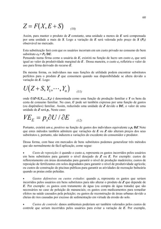 60
(10)
Assim, para manter o produto de Z constante, uma unidade a menos de E será compensada
por uma unidade a mais de S. Logo a variação de E será valorada pelo preço de S (PS)
observável no mercado.
Esta substituição fará com que os usuários incorram em um custo privado no consumo do bem
substituto cS = PS
.
DE.
Pensando numa firma como a usuária de E, existirá na função de lucro um custo cs que será
igual ao valor da produtividade marginal de E . Dessa maneira, o custo cs refletiria o valor de
uso para firma derivado do recurso E.
Da mesma forma, os indivíduos nas suas funções de utilidade podem encontrar substitutos
perfeitos para o produto Z que consomem quando sua disponibilidade se altera devido a
variação de E. Logo:
(11)
onde U(Z+S,Y1,...,Yn) é denominada como uma função de produção familiar e Y os bens da
cesta de consumo familiar. No caso, U pode ser também expressa por uma função de gastos
(ou dispêndios) familiar. Assim, reduzindo uma unidade de Z devido a DE, o valor de uma
unidade de Z será ps. Neste caso:
(12)
Portanto, existirá um cs positivo na função de gastos dos indivíduos equivalente a ps DZ. Note
que estes métodos também admitem que variações de E ou Z não alteram preços dos seus
substitutos e, portanto, não induzem a variações do excedente do consumidor e produtor.
Dessa forma, com base em mercados de bens substitutos podemos generalizar três métodos
que são normalmente de fácil aplicação, como segue:
• Custo de reposição: é quando o custo cs representa os gastos incorridos pelos usuários
em bens substitutos para garantir o nível desejado de Z ou E. Por exemplo: custos de
reflorestamento em áreas desmatadas para garantir o nível de produção madeireira; custos de
reposição de fertilizantes em solos degradados para garantir o nível de produtividade agrícola;
ou custos de construção de piscinas públicas para garantir as atividades de recreação balneária
quando as praias estão poluídas.
• Gastos defensivos ou custos evitados: quando cs representa os gastos que seriam
incorridos pelos usuários em bens substitutos para não alterar o produto de Z que depende de
E. Por exemplo: os gastos com tratamento de água (ou compra de água tratada) que são
necessários no caso de poluição de mananciais; os gastos com medicamentos para remediar
efeitos na saúde causados pela poluição; ou gastos de reconstrução de áreas urbanas devido a
cheias de rios causadas por excesso de sedimentação em virtude da erosão do solo.
• Custos de controle: danos ambientais poderiam ser também valorados pelos custos de
controle que seriam incorridos pelos usuários para evitar a variação de E. Por exemplo,
 