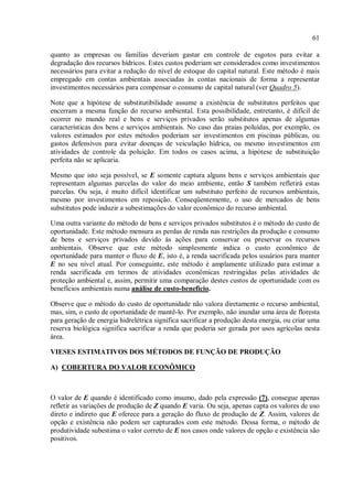 61
quanto as empresas ou famílias deveriam gastar em controle de esgotos para evitar a
degradação dos recursos hídricos. Estes custos poderiam ser considerados como investimentos
necessários para evitar a redução do nível de estoque do capital natural. Este método é mais
empregado em contas ambientais associadas às contas nacionais de forma a representar
investimentos necessários para compensar o consumo de capital natural (ver Quadro 5).
Note que a hipótese de substitutibilidade assume a existência de substitutos perfeitos que
encerram a mesma função do recurso ambiental. Esta possibilidade, entretanto, é difícil de
ocorrer no mundo real e bens e serviços privados serão substitutos apenas de algumas
características dos bens e serviços ambientais. No caso das praias poluídas, por exemplo, os
valores estimados por estes métodos poderiam ser investimentos em piscinas públicas, ou
gastos defensivos para evitar doenças de veiculação hídrica, ou mesmo investimentos em
atividades de controle da poluição. Em todos os casos acima, a hipótese de substituição
perfeita não se aplicaria.
Mesmo que isto seja possível, se E somente captura alguns bens e serviços ambientais que
representam algumas parcelas do valor do meio ambiente, então S também refletirá estas
parcelas. Ou seja, é muito difícil identificar um substituto perfeito de recursos ambientais,
mesmo por investimentos em reposição. Conseqüentemente, o uso de mercados de bens
substitutos pode induzir a subestimações do valor econômico do recurso ambiental.
Uma outra variante do método de bens e serviços privados substitutos é o método do custo de
oportunidade. Este método mensura as perdas de renda nas restrições da produção e consumo
de bens e serviços privados devido às ações para conservar ou preservar os recursos
ambientais. Observe que este método simplesmente indica o custo econômico de
oportunidade para manter o fluxo de E, isto é, a renda sacrificada pelos usuários para manter
E no seu nível atual. Por conseguinte, este método é amplamente utilizado para estimar a
renda sacrificada em termos de atividades econômicas restringidas pelas atividades de
proteção ambiental e, assim, permitir uma comparação destes custos de oportunidade com os
benefícios ambientais numa análise de custo-benefício.
Observe que o método do custo de oportunidade não valora diretamente o recurso ambiental,
mas, sim, o custo de oportunidade de mantê-lo. Por exemplo, não inundar uma área de floresta
para geração de energia hidrelétrica significa sacrificar a produção desta energia, ou criar uma
reserva biológica significa sacrificar a renda que poderia ser gerada por usos agrícolas nesta
área.
VIESES ESTIMATIVOS DOS MÉTODOS DE FUNÇÃO DE PRODUÇÃO
A) COBERTURA DO VALOR ECONÔMICO
O valor de E quando é identificado como insumo, dado pela expressão (7), consegue apenas
refletir as variações de produção de Z quando E varia. Ou seja, apenas capta os valores de uso
direto e indireto que E oferece para a geração do fluxo de produção de Z. Assim, valores de
opção e existência não podem ser capturados com este método. Dessa forma, o método de
produtividade subestima o valor correto de E nos casos onde valores de opção e existência são
positivos.
 