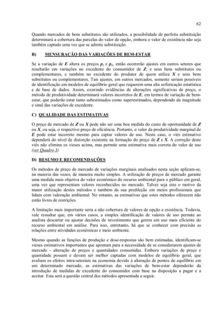 62
Quando mercados de bens substitutos são utilizados, a possibilidade de perfeita substituição
determinará a cobertura das parcelas do valor de opção, embora o valor de existência não seja
também captado uma vez que se admite substituição.
B) MENSURAÇÃO DAS VARIAÇÕES DE BEM-ESTAR
Se a variação de E altera os preços pz e px, então ocorrerão ajustes em outros setores que
resultarão em variações no excedente do consumidor de Z, e seus bens substitutos ou
complementares, e também no excedente do produtor de quem utiliza X e seus bens
substitutos ou complementares. Tais ajustes, em outros mercados, somente seriam possíveis
de identificação em modelos de equilíbrio geral que requerem uma alta sofisticação estatística
e de base de dados. Assim, existindo evidências de alterações significativas de preço, o
método de produtividade determinará valores incorretos de E, em termos de variação de bem-
estar, que poderão estar tanto subestimados como superestimados, dependendo da magnitude
e sinal das variações de excedente.
C) QUALIDADE DAS ESTIMATIVAS
O preço de mercado de Z ou X pode não ser uma boa medida do custo de oportunidade de Z
ou X, ou seja, o respectivo preço de eficiência. Portanto, o valor da produtividade marginal de
E pode estar incorreto mesmo para captar valores de uso. Neste caso, o viés estimativo
dependerá do nível de distorção existente na formação do preço de Z e X. A correção deste
viés não elimina os vieses acima, mas permite uma estimativa mais correta do valor de uso
(ver Quadro 3)
D) RESUMO E RECOMENDAÇÕES
Os métodos de preço de mercado de variações marginais analisados nesta seção aplicam-se,
na maioria das vezes, de maneira muito simples. A utilização de preços de mercado garante
uma medida mais objetiva do valor econômico do recurso ambiental para o público em geral,
uma vez que representam valores reconhecidos no mercado. Talvez seja este o motivo da
maior utilização destes métodos e também da sua predileção em meios profissionais que
lidam com valoração ambiental. No entanto, as estimativas que estes métodos oferecem não
estão livres de restrições.
A limitação mais importante seria a não cobertura de valores de opção e existência. Todavia,
vale ressaltar que, em vários casos, a simples identificação de valores de uso permite ao
analista descartar ou ajustar decisões de investimento que gerem um uso mais eficiente do
recurso ambiental em análise. Para isso, entretanto, há que se conhecer com precisão as
relações entre atividades econômicas e meio ambiente.
Mesmo quando as funções de produção e dose-respostas são bem estimadas, identificam-se
vieses estimativos importantes que apontam para a necessidade de se considerarem ajustes de
mercado - alteração de preços e quantidades consumidas. Embora variações de preço e
quantidade possam e devam ser melhor captadas com modelos de equilíbrio geral, que
avaliam os efeitos intra-setoriais na economia devido à alteração de pontos de equilíbrio em
um determinado mercado, as estimativas das variações de bem-estar dependerão da
introdução de medidas de excedente do consumidor com base na disposição a pagar e a
aceitar. Esta será a questão central dos métodos apresentada a seguir.
 