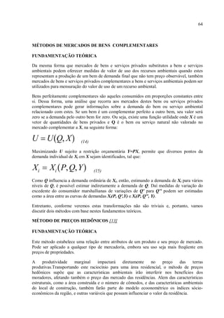 64
MÉTODOS DE MERCADOS DE BENS COMPLEMENTARES
FUNDAMENTAÇÃO TEÓRICA
Da mesma forma que mercados de bens e serviços privados substitutos a bens e serviços
ambientais podem oferecer medidas de valor de uso dos recursos ambientais quando estes
representam a produção de um bem de demanda final que não tem preço observável, também
mercados de bens e serviços privados complementares a bens e serviços ambientais podem ser
utilizados para mensuração do valor de uso de um recurso ambiental.
Bens perfeitamente complementares são aqueles consumidos em proporções constantes entre
si. Dessa forma, uma análise que recorra aos mercados destes bens ou serviços privados
complementares pode gerar informações sobre a demanda do bem ou serviço ambiental
relacionado com estes. Se um bem é um complementar perfeito a outro bem, seu valor será
zero se a demanda pelo outro bem for zero. Ou seja, existe uma função utilidade onde X é um
vetor de quantidades de bens privados e Q é o bem ou serviço natural não valorado no
mercado complementar a X, na seguinte forma:
(14)
Maximizando U sujeito a restrição orçamentária Y=PX, permite que diversos pontos da
demanda individual de Xi em X sejam identificados, tal que:
(15)
Como Q influencia a demanda ordinária de Xi, então, estimando a demanda de Xi para vários
níveis de Q, é possível estimar indiretamente a demanda de Q. Daí medidas de variação do
excedente do consumidor marshallianas de variações de Q' para Q'' podem ser estimadas
como a área entre as curvas de demandas Xi(P, Q',Y) e Xi(P, Q", Y).
Entretanto, conforme veremos estas transformações não são triviais e, portanto, vamos
discutir dois métodos com base nestes fundamentos teóricos.
MÉTODO DE PREÇOS HEDÔNICOS [13]
FUNDAMENTAÇÃO TEÓRICA
Este método estabelece uma relação entre atributos de um produto e seu preço de mercado.
Pode ser aplicado a qualquer tipo de mercadoria, embora seu uso seja mais freqüente em
preços de propriedades.
A produtividade marginal impactará diretamente no preço das terras
produtivas.Transportando este raciocínio para uma área residencial, o método de preços
hedônicos supõe que as características ambientais irão interferir nos benefícios dos
moradores, afetando também o preço das mercado das residências. Alem das características
estruturais, como a área construída e o número de cômodos, e das características ambientais
do local de construção, também farão parte do modelo ecoonométrico os índices sócio-
econômicos da região, e outras variáveis que possam influenciar o valor da residência.
 