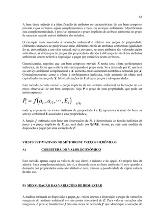 65
A base deste método é a identificação de atributos ou características de um bem composto
privado cujos atributos sejam complementares a bens ou serviços ambientais. Identificando
esta complementaridade, é possível mensurar o preço implícito do atributo ambiental no preço
de mercado quando outros atributos são isolados.
O exemplo mais associado à valoração ambiental é relativo aos preços de propriedade.
Diferentes unidades de propriedade terão diferentes níveis de atributos ambientais (qualidade
do ar, proximidade a um sítio natural, etc) e, portanto, se estes atributos são valorados pelos
indivíduos, as diferenças de preços das propriedades devido à diferença de nível dos atributos
ambientais devem refletir a disposição a pagar por variações destes atributos.
Generalizando, suponha que um bem composto privado X tenha uma oferta perfeitamente
inelástica, de forma que a oferta não varia quando o preço varia. Se a demanda por E, um bem
ou serviço ambiental complementar a X, aumenta então aumentará também a demanda por X.
Conseqüentemente, como a oferta é perfeitamente inelástica, todo aumento de oferta será
capitalizado no preço de X. Isto é, alterações de E alteram preços e não quantidades.
Este método permite avaliar o preço implícito de um atributo ambiental na formação de um
preço observável de um bem composto. Seja P o preço de uma propriedade, que pode ser
assim expresso:
(16)
onde ai representa os vários atributos da propriedade i e Ei representa o nível do bem ou
serviço ambiental E associado a esta propriedade i.
A função f, estimada com base em observações de Pi, é denominada de função hedônica de
preço e o preço implícito de E, pE, será dado por ¶F/¶E. Assim, pE será uma medida de
disposição a pagar por uma variação de E.
VIESES ESTIMATIVOS DO MÉTODO DE PREÇOS HEDÔNICOS
A) COBERTURA DO VALOR ECONÔMICO
Este método apenas capta os valores de uso direto e indireto e de opção. O próprio fato de
admitir fraca complementaridade, isto é, a demanda pelo atributo ambiental é zero quando a
demanda por propriedades com este atributo é zero, elimina a possibilidade de captar valores
de não-uso.
B) MENSURAÇÃO DAS VARIAÇÕES DE BEM-ESTAR
A medida estimada de disposição a pagar, pE, valora apenas a disposição a pagar de variações
marginais do atributo ambiental em um ponto observável de E. Para valorar variações não
marginais, é preciso transformar f em uma curva de demanda f' que identifique a variação de
 