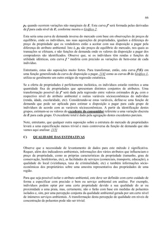 66
pE quando ocorrem variações não marginais de E. Esta curva f' será formada pelas derivadas
de f para cada nível de E, conforme mostra o Gráfico 2.
Esta seria uma curva de demanda inversa do mercado com base em observações de preços de
equilíbrio, onde os indivíduos, nas suas aquisições de propriedades, igualam a diferença do
preço da propriedade que os vendedores estão a aceitar com sua disposição a pagar pela
diferença do atributo ambiental. Isto é, pE são preços de equilíbrio do mercado, nos quais as
transações se efetuam, e não funções de demanda onde os valores da disposição a pagar dos
compradores são identificados. Observe que, se os indivíduos têm rendas e funções de
utilidade idênticas, esta curva f ' mediria com precisão as variações de bem-estar de cada
indivíduo.
Entretanto, estas são suposições muito fortes. Para transformar, então, esta curva f'(E) em
uma função generalizada da curva de disposição a pagar, [14] como as curvas D do Gráfico 1,
utiliza-se geralmente um outro estágio de regressão estatística.
Se a oferta de propriedades é perfeitamente inelástica, os indivíduos estarão restritos a uma
quantidade fixa de propriedades que apresentam distintos conjuntos de atributos. Uma
transformação possível de f' será dada pela regressão entre valores estimados de pE com o
respectivo nível do atributo ambiental e outras variáveis sócioeconômicas do indivíduo
(renda, idade, escolaridade, etc). Considerando-se estas variáveis, define-se uma função de
demanda que pode ser aplicada para estimar a disposição a pagar para cada grupo de
indivíduos de acordo com as variáveis sócioeconômicas. A partir da identificação destes
grupos, estimam-se os valores do excedente do consumidor referente a uma variação discreta
de E para cada grupo. O excedente total é dado pela agregação destes excedentes parciais.
Note, entretanto, que qualquer outra suposição sobre a estrutura do mercado de propriedades
levará a uma especificação menos trivial e mais controversa da função de demanda que não
vamos aqui analisar. [15]
C) QUALIDADE DAS ESTIMATIVAS
Observe que a necessidade de levantamento de dados para este método é significativa.
Requer, além dos indicadores ambientais, informações dos vários atributos que influenciam o
preço da propriedade, como as próprias características da propriedade (tamanho, grau de
conservação, benfeitorias, etc), as facilidades de serviços (comerciais, transporte, educação), a
qualidade do local (vizinhança, taxa de criminalidade, etc) e também informações sócio-
econômicas dos proprietários sobre uma amostra representativa das propriedades de uma
região.
Para que seja possível isolar o atributo ambiental, este deve ser definido com certo cuidado de
forma a especificar com precisão o bem ou serviço ambiental em análise. Por exemplo,
indivíduos podem optar por uma certa propriedade devido a sua qualidade do ar ou
proximidade a uma praia, mas, certamente, não o farão com base em medidas de poluentes
isolados e, sim, por uma percepção conjunta da qualidade ambiental gerada por um certo nível
de inúmeros serviços ambientais. A transformação desta percepção de qualidade em níveis de
concentração de poluentes pode não ser trivial.
 