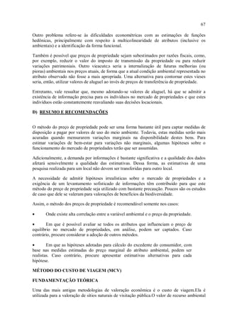 67
Outro problema refere-se às dificuldades econométricas com as estimações de funções
hedônicas, principalmente com respeito à multicolinearidade de atributos (inclusive os
ambientais) e a identificação da forma funcional.
Também é possível que preços de propriedade sejam subestimados por razões fiscais, como,
por exemplo, reduzir o valor do imposto de transmissão da propriedade ou para reduzir
variações patrimoniais. Outro vieacute;s seria a internalização de futuras melhorias (ou
pioras) ambientais nos preços atuais, de forma que a atual condição ambiental representada no
atributo observado não fosse a mais apropriada. Uma alternativa para contornar estes vieses
seria, então, utilizar valores de aluguel ao invés de preços de transferência de propriedade.
Entretanto, vale ressaltar que, mesmo adotando-se valores de aluguel, há que se admitir a
existência de informação precisa para os indivíduos no mercado de propriedades e que estes
indivíduos estão constantemente reavaliando suas decisões locacionais.
D) RESUMO E RECOMENDAÇÕES
O método do preço de propriedade pode ser uma forma bastante útil para captar medidas de
disposição a pagar por valores de uso do meio ambiente. Todavia, estas medidas serão mais
acuradas quando mensurarem variações marginais na disponibilidade destes bens. Para
estimar variações de bem-estar para variações não marginais, algumas hipóteses sobre o
funcionamento do mercado de propriedades terão que ser assumidas.
Adicionalmente, a demanda por informações é bastante significativa e a qualidade dos dados
afetará sensivelmente a qualidade das estimativas. Dessa forma, as estimativas de uma
pesquisa realizada para um local não devem ser transferidas para outro local.
A necessidade de admitir hipóteses irrealísticas sobre o mercado de propriedades e a
exigência de um levantamento sofisticado de informações têm contribuído para que este
método do preço de propriedade seja utilizado com bastante precaução. Poucos são os estudos
de caso que dele se valeram para valorações de benefícios da biodiversidade.
Assim, o método dos preços de propriedade é recomendável somente nos casos:
• Onde existe alta correlação entre a variável ambiental e o preço da propriedade.
• Em que é possível avaliar se todos os atributos que influenciam o preço de
equilíbrio no mercado de propriedades, em análise, podem ser captados. Caso
contrário, procure considerar a adoção de outros métodos.
• Em que as hipóteses adotadas para cálculo do excedente do consumidor, com
base nas medidas estimadas do preço marginal do atributo ambiental, podem ser
realistas. Caso contrário, procure apresentar estimativas alternativas para cada
hipótese.
MÉTODO DO CUSTO DE VIAGEM (MCV)
FUNDAMENTAÇÃO TEÓRICA
Uma das mais antigas metodologias de valoração econômica é o custo de viagem.Ela é
utilizada para a valoração de sítios naturais de visitação pública.O valor de recurso ambiental
 